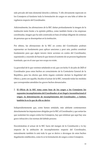 10
sido privado del más elemental derecho a defensa. Y ello obviamente repercute en
los Consejeros al fundarse toda la formulación de cargos en una falta al deber de
vigilancia respecto del Coordinador.
Adicionalmente, las afirmaciones de la SEC dañan profundamente la imagen de la
institución tanto frente a la opinión pública, como también frente a las empresas
coordinadas, imagen que ha sido construida en base al trabajo diligente de centenas
de personas que se desempeñan en la institución.
Por último, las afirmaciones de la SEC en contra del Coordinador podrían
representar un fundamento para aplicar sanciones y peor aún, podría constituir
fundamento para que algún tercero inicie acciones en contra del Coordinador,
suponiendo y creyendo de buena fe que tienen el sustento de un proceso legalmente
tramitado, que en el caso que nos ocupa no existe.
La gravedad de lo que venimos señalando es tal, que con fecha 11 de julio de 2025 el
Coordinador puso estos hechos en conocimiento de la Contraloría General de la
República, para los efectos que dicho órgano contralor declare la ilegalidad del
Oficio y, junto con aquello, fiscalice el actuar de la SEC, tomando todas las medidas
que correspondan atendidos los graves hechos denunciados.
2. El Oficio de la SEC toma como base de los cargos a los Consejeros los
supuestos incumplimientos del Coordinador: al ser ilegal e inconstitucional el
origen -la determinación de incumplimientos del Coordinador-, a fortiori,
también lo es lo que de ello se derive.
Independientemente que, como hemos señalado, más adelante contestaremos
derechamente las imputaciones dirigidas por la SEC al Coordinador y que serían las
que sustentan los cargos contra los Consejeros, hay que enfatizar que aquí hay una
grave infracción a las normas del debido proceso.
Encontrándose el actuar de la SEC fuera del margen de la Constitución y la ley
respecto de la atribución de incumplimientos respecto del Coordinador,
naturalmente también lo está todo lo que se derive o devengue de estos hechos
ilegalmente establecidos, como lo es la formulación de cargos a estos Consejeros.
 