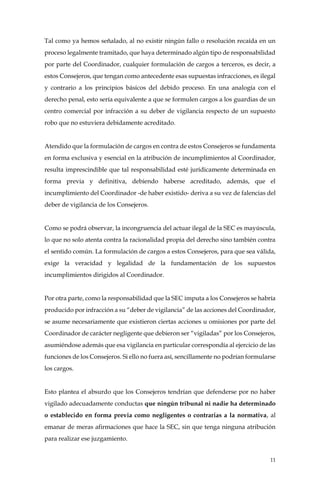 11
Tal como ya hemos señalado, al no existir ningún fallo o resolución recaída en un
proceso legalmente tramitado, que haya determinado algún tipo de responsabilidad
por parte del Coordinador, cualquier formulación de cargos a terceros, es decir, a
estos Consejeros, que tengan como antecedente esas supuestas infracciones, es ilegal
y contrario a los principios básicos del debido proceso. En una analogía con el
derecho penal, esto sería equivalente a que se formulen cargos a los guardias de un
centro comercial por infracción a su deber de vigilancia respecto de un supuesto
robo que no estuviera debidamente acreditado.
Atendido que la formulación de cargos en contra de estos Consejeros se fundamenta
en forma exclusiva y esencial en la atribución de incumplimientos al Coordinador,
resulta imprescindible que tal responsabilidad esté jurídicamente determinada en
forma previa y definitiva, debiendo haberse acreditado, además, que el
incumplimiento del Coordinador -de haber existido- deriva a su vez de falencias del
deber de vigilancia de los Consejeros.
Como se podrá observar, la incongruencia del actuar ilegal de la SEC es mayúscula,
lo que no solo atenta contra la racionalidad propia del derecho sino también contra
el sentido común. La formulación de cargos a estos Consejeros, para que sea válida,
exige la veracidad y legalidad de la fundamentación de los supuestos
incumplimientos dirigidos al Coordinador.
Por otra parte, como la responsabilidad que la SEC imputa a los Consejeros se habría
producido por infracción a su “deber de vigilancia” de las acciones del Coordinador,
se asume necesariamente que existieron ciertas acciones u omisiones por parte del
Coordinador de carácter negligente que debieron ser “vigiladas” por los Consejeros,
asumiéndose además que esa vigilancia en particular correspondía al ejercicio de las
funciones de los Consejeros. Si ello no fuera así, sencillamente no podrían formularse
los cargos.
Esto plantea el absurdo que los Consejeros tendrían que defenderse por no haber
vigilado adecuadamente conductas que ningún tribunal ni nadie ha determinado
o establecido en forma previa como negligentes o contrarias a la normativa, al
emanar de meras afirmaciones que hace la SEC, sin que tenga ninguna atribución
para realizar ese juzgamiento.
 