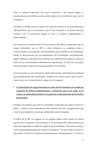12
Todo lo anterior representa una grave infracción a las normas legales y
constitucionales del debido proceso, tanto respecto del Coordinador como de los
Consejeros.
De hecho, el debido proceso requiere de especial atención en los procedimientos
administrativos, por la circunstancia que el ente acusador es el mismo ente que
resuelve, con el consecuente peligro de que se cometan irregularidades o
arbitrariedades.
En consecuencia, atendido que de la mera lectura del Oficio se desprende que los
cargos formulados por la SEC a estos Consejeros se sustentan única y
exclusivamente en los supuestos incumplimientos que se atribuyen al Coordinador,
siendo la determinación de incumplimientos del Coordinador inconstitucional,
ilegal y arbitraria, mal podría ésta sustentar acto administrativo alguno, y menos el
inicio de un procedimiento administrativo sancionador, el cual, por su propia
naturaleza debe otorgar las máximas garantías a los afectados.
En consecuencia, al verse afectada la validez del acto base -determinación unilateral
de incumplimientos del Coordinador- también lo es todo lo que de ello se derive,
como ocurre con la formulación de cargos a los Consejeros.
3. La formulación de cargos efectuada en contra de los Consejeros no cumple los
requisitos de debida fundamentación y motivación que la ley exige, ni en
cuanto a su antecedente jurídico ni respecto de la determinación de los hechos
denunciados.
En efecto, sin perjuicio que todo lo ya señalado es suficiente para dejar sin efecto el
Oficio y archivar estos antecedentes, éste contiene aún más irregularidades que
vician el procedimiento y producen indefensión a estos Consejeros.
El Oficio de la SEC en ninguna de sus páginas señala cuáles serían los hechos
precisos que se imputan a los Consejeros y de qué forma ellos representarían una
infracción imputable a su deber de vigilancia del Coordinador. Todo ello en el marco
de la responsabilidad legal que tienen los Consejeros. Tal como indica el inciso 2°
del artículo 11 de la Ley de Bases de Procedimientos Administrativos, “los hechos y
 