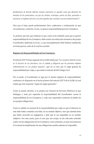 13
fundamentos de derecho deberán siempre expresarse en aquellos actos que afectaren los
derechos de los particulares, sea que los limiten, restrinjan, priven de ellos, perturben o
amenacen su legítimo ejercicio, así como aquellos que resuelvan recursos administrativos”.
Para que el tema quede perfectamente claro, explicamos a continuación en qué
circunstancias, conforme a la ley, se genera responsabilidad para los Consejeros.
Lo primero que hay que enfatizar es que, como se ha señalado, para que se genere
responsabilidad de los Consejeros, debe existir una infracción normativa del propio
Coordinador, tipificada en la ley, y cuyo incumplimiento debe haberse establecido
en forma previa, nada de lo cual ha ocurrido.
Régimen de Responsabilidades de los Consejeros.
El artículo 212°-9 inciso segundo de la LGSE señala que “los consejeros deberán actuar
en el ejercicio de sus funciones, con el cuidado y diligencia que las personas emplean
ordinariamente en sus propios negocios”, que no es otra que la regla general de
responsabilidad por culpa, a que alude el artículo 44 del Código Civil.
Por su parte, el Coordinador se rige por el mismo régimen de responsabilidad,
conforme a lo dispuesto en el inciso primero del artículo 212°-9 de la LGSE, el cual
señala que éste responde “según las reglas generales”.
Como se puede advertir, es la propia Ley General de Servicios Eléctricos la que
distingue y trata por separado la responsabilidad del Coordinador versus la
responsabilidad de los Consejeros, y cada uno responderá conforme al ámbito de
sus propias obligaciones.
Como es sabido, lo esencial de la responsabilidad por culpa es que el infractor no
solo debe haber cometido una falta, en un sentido objetivo, sino que además tiene
que haber incurrido en negligencia o dolo que le sea imputable en un sentido
subjetivo. Por esta razón, para el caso que nos ocupa, es tan relevante entender
cuáles son las obligaciones de los Consejeros, como asimismo, en qué circunstancias
el eventual incumplimiento de esas obligaciones podría además ser imputable.
 