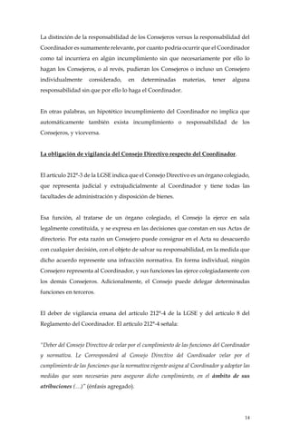 14
La distinción de la responsabilidad de los Consejeros versus la responsabilidad del
Coordinador es sumamente relevante, por cuanto podría ocurrir que el Coordinador
como tal incurriera en algún incumplimiento sin que necesariamente por ello lo
hagan los Consejeros, o al revés, pudieran los Consejeros o incluso un Consejero
individualmente considerado, en determinadas materias, tener alguna
responsabilidad sin que por ello lo haga el Coordinador.
En otras palabras, un hipotético incumplimiento del Coordinador no implica que
automáticamente también exista incumplimiento o responsabilidad de los
Consejeros, y viceversa.
La obligación de vigilancia del Consejo Directivo respecto del Coordinador.
El artículo 212°-3 de la LGSE indica que el Consejo Directivo es un órgano colegiado,
que representa judicial y extrajudicialmente al Coordinador y tiene todas las
facultades de administración y disposición de bienes.
Esa función, al tratarse de un órgano colegiado, el Consejo la ejerce en sala
legalmente constituida, y se expresa en las decisiones que constan en sus Actas de
directorio. Por esta razón un Consejero puede consignar en el Acta su desacuerdo
con cualquier decisión, con el objeto de salvar su responsabilidad, en la medida que
dicho acuerdo represente una infracción normativa. En forma individual, ningún
Consejero representa al Coordinador, y sus funciones las ejerce colegiadamente con
los demás Consejeros. Adicionalmente, el Consejo puede delegar determinadas
funciones en terceros.
El deber de vigilancia emana del artículo 212°-4 de la LGSE y del artículo 8 del
Reglamento del Coordinador. El artículo 212°-4 señala:
“Deber del Consejo Directivo de velar por el cumplimiento de las funciones del Coordinador
y normativa. Le Corresponderá al Consejo Directivo del Coordinador velar por el
cumplimiento de las funciones que la normativa vigente asigna al Coordinador y adoptar las
medidas que sean necesarias para asegurar dicho cumplimiento, en el ámbito de sus
atribuciones (…)” (énfasis agregado).
 