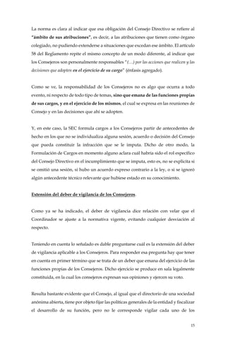 15
La norma es clara al indicar que esa obligación del Consejo Directivo se refiere al
“ámbito de sus atribuciones”, es decir, a las atribuciones que tienen como órgano
colegiado, no pudiendo extenderse a situaciones que excedan ese ámbito. El artículo
58 del Reglamento repite el mismo concepto de un modo diferente, al indicar que
los Consejeros son personalmente responsables “(…) por las acciones que realicen y las
decisiones que adopten en el ejercicio de su cargo” (énfasis agregado).
Como se ve, la responsabilidad de los Consejeros no es algo que ocurra a todo
evento, ni respecto de todo tipo de temas, sino que emana de las funciones propias
de sus cargos, y en el ejercicio de los mismos, el cual se expresa en las reuniones de
Consejo y en las decisiones que ahí se adopten.
Y, en este caso, la SEC formula cargos a los Consejeros partir de antecedentes de
hecho en los que no se individualiza alguna sesión, acuerdo o decisión del Consejo
que pueda constituir la infracción que se le imputa. Dicho de otro modo, la
Formulación de Cargos en momento alguno aclara cuál habría sido el rol específico
del Consejo Directivo en el incumplimiento que se imputa, esto es, no se explicita si
se omitió una sesión, si hubo un acuerdo expreso contrario a la ley, o si se ignoró
algún antecedente técnico relevante que hubiese estado en su conocimiento.
Extensión del deber de vigilancia de los Consejeros.
Como ya se ha indicado, el deber de vigilancia dice relación con velar que el
Coordinador se ajuste a la normativa vigente, evitando cualquier desviación al
respecto.
Teniendo en cuenta lo señalado es dable preguntarse cuál es la extensión del deber
de vigilancia aplicable a los Consejeros. Para responder esa pregunta hay que tener
en cuenta en primer término que se trata de un deber que emana del ejercicio de las
funciones propias de los Consejeros. Dicho ejercicio se produce en sala legalmente
constituida, en la cual los consejeros expresan sus opiniones y ejercen su voto.
Resulta bastante evidente que el Consejo, al igual que el directorio de una sociedad
anónima abierta, tiene por objeto fijar las políticas generales de la entidad y fiscalizar
el desarrollo de su función, pero no le corresponde vigilar cada uno de los
 