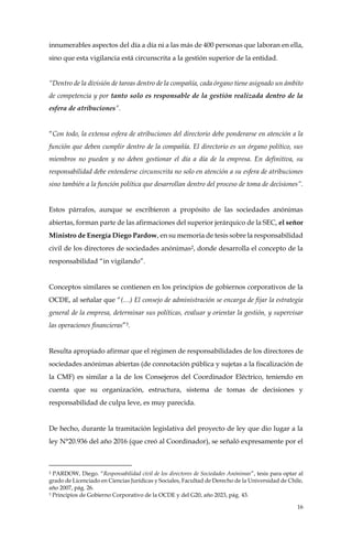 16
innumerables aspectos del día a día ni a las más de 400 personas que laboran en ella,
sino que esta vigilancia está circunscrita a la gestión superior de la entidad.
“Dentro de la división de tareas dentro de la compañía, cada órgano tiene asignado un ámbito
de competencia y por tanto solo es responsable de la gestión realizada dentro de la
esfera de atribuciones”.
“Con todo, la extensa esfera de atribuciones del directorio debe ponderarse en atención a la
función que deben cumplir dentro de la compañía. El directorio es un órgano político, sus
miembros no pueden y no deben gestionar el día a día de la empresa. En definitiva, su
responsabilidad debe entenderse circunscrita no solo en atención a su esfera de atribuciones
sino también a la función política que desarrollan dentro del proceso de toma de decisiones”.
Estos párrafos, aunque se escribieron a propósito de las sociedades anónimas
abiertas, forman parte de las afirmaciones del superior jerárquico de la SEC, el señor
Ministro de Energía Diego Pardow, en su memoria de tesis sobre la responsabilidad
civil de los directores de sociedades anónimas2, donde desarrolla el concepto de la
responsabilidad “in vigilando”.
Conceptos similares se contienen en los principios de gobiernos corporativos de la
OCDE, al señalar que “(…) El consejo de administración se encarga de fijar la estrategia
general de la empresa, determinar sus políticas, evaluar y orientar la gestión, y supervisar
las operaciones financieras”3.
Resulta apropiado afirmar que el régimen de responsabilidades de los directores de
sociedades anónimas abiertas (de connotación pública y sujetas a la fiscalización de
la CMF) es similar a la de los Consejeros del Coordinador Eléctrico, teniendo en
cuenta que su organización, estructura, sistema de tomas de decisiones y
responsabilidad de culpa leve, es muy parecida.
De hecho, durante la tramitación legislativa del proyecto de ley que dio lugar a la
ley N°20.936 del año 2016 (que creó al Coordinador), se señaló expresamente por el
2 PARDOW, Diego. “Responsabilidad civil de los directores de Sociedades Anónimas”, tesis para optar al
grado de Licenciado en Ciencias Jurídicas y Sociales, Facultad de Derecho de la Universidad de Chile,
año 2007, pág. 26.
3 Principios de Gobierno Corporativo de la OCDE y del G20, año 2023, pág. 43.
 