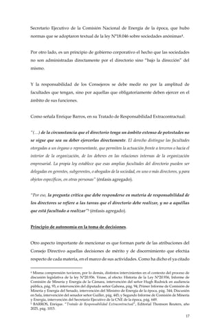 17
Secretario Ejecutivo de la Comisión Nacional de Energía de la época, que hubo
normas que se adoptaron textual de la ley N°18.046 sobre sociedades anónimas4.
Por otro lado, es un principio de gobierno corporativo el hecho que las sociedades
no son administradas directamente por el directorio sino “bajo la dirección” del
mismo.
Y la responsabilidad de los Consejeros se debe medir no por la amplitud de
facultades que tengan, sino por aquellas que obligatoriamente deben ejercer en el
ámbito de sus funciones.
Como señala Enrique Barros, en su Tratado de Responsabilidad Extracontractual:
“(…) de la circunstancia que el directorio tenga un ámbito extenso de potestades no
se sigue que sea su deber ejercerlas directamente. El derecho distingue las facultades
otorgadas a un órgano o representante, que permiten la actuación frente a terceros o hacia el
interior de la organización, de los deberes en las relaciones internas de la organización
empresarial. La propia ley establece que esas amplias facultades del directorio pueden ser
delegadas en gerentes, subgerentes, o abogados de la sociedad, en uno o más directores, y para
objetos específicos, en otras personas” (énfasis agregado).
“Por eso, la pregunta crítica que debe responderse en materia de responsabilidad de
los directores se refiere a las tareas que el directorio debe realizar, y no a aquéllas
que está facultado a realizar”5 (énfasis agregado).
Principio de autonomía en la toma de decisiones.
Otro aspecto importante de mencionar es que forman parte de las atribuciones del
Consejo Directivo aquellas decisiones de mérito y de discernimiento que efectúa
respecto de cada materia, en el marco de sus actividades. Como ha dicho el ya citado
4 Misma comprensión tuvieron, por lo demás, distintos intervinientes en el contexto del proceso de
discusión legislativa de la ley N°20.936. Véase, al efecto: Historia de la Ley N°20.936, Informe de
Comisión de Minería y Energía de la Cámara, intervención del señor Hugh Rudnick en audiencia
pública, pág. 93, e intervención del diputado señor Gahona, pág. 94; Primer Informe de Comisión de
Minería y Energía del Senado, intervención del Ministro de Energía de la época, pág. 344; Discusión
en Sala, intervención del senador señor Guiller, pág. 445; y Segundo Informe de Comisión de Minería
y Energía, intervención del Secretario Ejecutivo de la CNE de la época, pág. 649.
5 BARROS, Enrique. “Tratado de Responsabilidad Extracontractual”, Editorial Thomson Reuters, año
2025, pág. 1015.
 