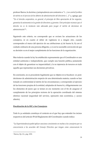 18
profesor Barros, la doctrina y jurisprudencia son contrarios a “(…) un control jurídico
de mérito en el ejercicio de los deberes de administración del directorio (…)” y, agrega, que
“En el derecho corporativo, en general, el principio de libre apreciación de los negocios,
garantiza la autonomía en la gestión de directores y gerentes. Este principio reconoce que el
derecho no es la instancia más adecuada para juzgar el mérito de decisiones de
administración”6.
Siguiendo este criterio, no corresponde que se revisen las actuaciones de los
consejeros, ni en cuanto al deber de vigilancia ni a ningún otro, cuando
corresponden al marco del ejercicio de sus atribuciones a) de buena fe, b) con el
cuidado ordinario de una persona diligente, y c) con la razonable convicción de que
su decisión va en el mejor cumplimiento de las funciones de la organización.
Mas todavía cuando la ley ha establecido expresamente que el Coordinador es una
entidad autónoma e independiente, que cumple una función pública, justamente
con el objeto de garantizar su imparcialidad y la no injerencia de terceros en todo
aquello que representan sus decisiones privativas.
En conclusión, no es procedente legalmente que se objeten ni se fiscalicen -ex post-
decisiones de administración respecto de una determinada materia, cuando se han
tomado en conformidad al mérito de las circunstancias y corresponden al ejercicio
de las funciones propias de la entidad, adoptadas de buena fe y diligentemente con
los elementos de juicio que se tenían en ese momento con el fin de asegurar el
cumplimiento de los principios rectores de la operación coordinada del sistema
eléctrico nacional (seguridad del servicio, operación más económica, y acceso
abierto).
Fiscalización de la SEC a los Consejeros.
Todo lo ya señalado constituye el contexto en el que hay que entender los incisos
respectivos del artículo 58 del Reglamento del Coordinador cuando indica:
“La Superintendencia podrá aplicar sanciones consistentes en multas a los consejeros por su
concurrencia a los acuerdos del Consejo Directivo que tengan como consecuencia la
6 Barros, Op. Cit., pág. 1018.
 