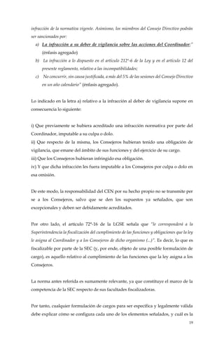 19
infracción de la normativa vigente. Asimismo, los miembros del Consejo Directivo podrán
ser sancionados por:
a) La infracción a su deber de vigilancia sobre las acciones del Coordinador;”
(énfasis agregado)
b) La infracción a lo dispuesto en el artículo 212º-6 de la Ley y en el artículo 12 del
presente reglamento, relativo a las incompatibilidades;
c) No concurrir, sin causa justificada, a más del 5% de las sesiones del Consejo Directivo
en un año calendario” (énfasis agregado).
Lo indicado en la letra a) relativo a la infracción al deber de vigilancia supone en
consecuencia lo siguiente:
i) Que previamente se hubiera acreditado una infracción normativa por parte del
Coordinador, imputable a su culpa o dolo.
ii) Que respecto de la misma, los Consejeros hubieran tenido una obligación de
vigilancia, que emane del ámbito de sus funciones y del ejercicio de su cargo.
iii) Que los Consejeros hubieran infringido esa obligación.
iv) Y que dicha infracción les fuera imputable a los Consejeros por culpa o dolo en
esa omisión.
De este modo, la responsabilidad del CEN por su hecho propio no se transmite per
se a los Consejeros, salvo que se den los supuestos ya señalados, que son
excepcionales y deben ser debidamente acreditados.
Por otro lado, el artículo 72°-16 de la LGSE señala que “le corresponderá a la
Superintendencia la fiscalización del cumplimiento de las funciones y obligaciones que la ley
le asigna al Coordinador y a los Consejeros de dicho organismo (...)”. Es decir, lo que es
fiscalizable por parte de la SEC (y, por ende, objeto de una posible formulación de
cargo), es aquello relativo al cumplimiento de las funciones que la ley asigna a los
Consejeros.
La norma antes referida es sumamente relevante, ya que constituye el marco de la
competencia de la SEC respecto de sus facultades fiscalizadoras.
Por tanto, cualquier formulación de cargos para ser específica y legalmente válida
debe explicar cómo se configura cada uno de los elementos señalados, y cuál es la
 