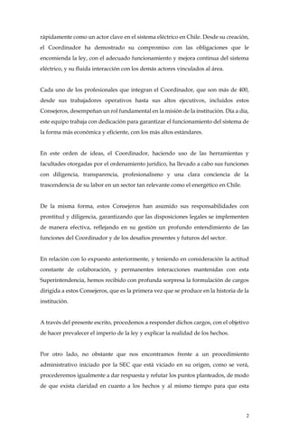 2
rápidamente como un actor clave en el sistema eléctrico en Chile. Desde su creación,
el Coordinador ha demostrado su compromiso con las obligaciones que le
encomienda la ley, con el adecuado funcionamiento y mejora continua del sistema
eléctrico, y su fluida interacción con los demás actores vinculados al área.
Cada uno de los profesionales que integran el Coordinador, que son más de 400,
desde sus trabajadores operativos hasta sus altos ejecutivos, incluidos estos
Consejeros, desempeñan un rol fundamental en la misión de la institución. Día a día,
este equipo trabaja con dedicación para garantizar el funcionamiento del sistema de
la forma más económica y eficiente, con los más altos estándares.
En este orden de ideas, el Coordinador, haciendo uso de las herramientas y
facultades otorgadas por el ordenamiento jurídico, ha llevado a cabo sus funciones
con diligencia, transparencia, profesionalismo y una clara conciencia de la
trascendencia de su labor en un sector tan relevante como el energético en Chile.
De la misma forma, estos Consejeros han asumido sus responsabilidades con
prontitud y diligencia, garantizando que las disposiciones legales se implementen
de manera efectiva, reflejando en su gestión un profundo entendimiento de las
funciones del Coordinador y de los desafíos presentes y futuros del sector.
En relación con lo expuesto anteriormente, y teniendo en consideración la actitud
constante de colaboración, y permanentes interacciones mantenidas con esta
Superintendencia, hemos recibido con profunda sorpresa la formulación de cargos
dirigida a estos Consejeros, que es la primera vez que se produce en la historia de la
institución.
A través del presente escrito, procedemos a responder dichos cargos, con el objetivo
de hacer prevalecer el imperio de la ley y explicar la realidad de los hechos.
Por otro lado, no obstante que nos encontramos frente a un procedimiento
administrativo iniciado por la SEC que está viciado en su origen, como se verá,
procederemos igualmente a dar respuesta y refutar los puntos planteados, de modo
de que exista claridad en cuanto a los hechos y al mismo tiempo para que esta
 