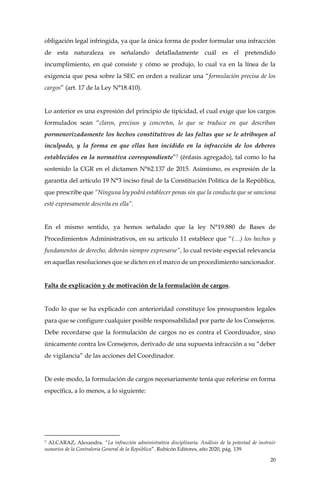 20
obligación legal infringida, ya que la única forma de poder formular una infracción
de esta naturaleza es señalando detalladamente cuál es el pretendido
incumplimiento, en qué consiste y cómo se produjo, lo cual va en la línea de la
exigencia que pesa sobre la SEC en orden a realizar una “formulación precisa de los
cargos” (art. 17 de la Ley N°18.410).
Lo anterior es una expresión del principio de tipicidad, el cual exige que los cargos
formulados sean “claros, precisos y concretos, lo que se traduce en que describan
pormenorizadamente los hechos constitutivos de las faltas que se le atribuyen al
inculpado, y la forma en que ellas han incidido en la infracción de los deberes
establecidos en la normativa correspondiente”7 (énfasis agregado), tal como lo ha
sostenido la CGR en el dictamen N°62.137 de 2015. Asimismo, es expresión de la
garantía del artículo 19 N°3 inciso final de la Constitución Política de la República,
que prescribe que “Ninguna ley podrá establecer penas sin que la conducta que se sanciona
esté expresamente descrita en ella”.
En el mismo sentido, ya hemos señalado que la ley N°19.880 de Bases de
Procedimientos Administrativos, en su artículo 11 establece que “(…) los hechos y
fundamentos de derecho, deberán siempre expresarse”, lo cual reviste especial relevancia
en aquellas resoluciones que se dicten en el marco de un procedimiento sancionador.
Falta de explicación y de motivación de la formulación de cargos.
Todo lo que se ha explicado con anterioridad constituye los presupuestos legales
para que se configure cualquier posible responsabilidad por parte de los Consejeros.
Debe recordarse que la formulación de cargos no es contra el Coordinador, sino
únicamente contra los Consejeros, derivado de una supuesta infracción a su “deber
de vigilancia” de las acciones del Coordinador.
De este modo, la formulación de cargos necesariamente tenía que referirse en forma
específica, a lo menos, a lo siguiente:
7 ALCARAZ, Alexandra. “La infracción administrativa disciplinaria. Análisis de la potestad de instruir
sumarios de la Contraloría General de la República”. Rubicón Editores, año 2020, pág. 139.
 
