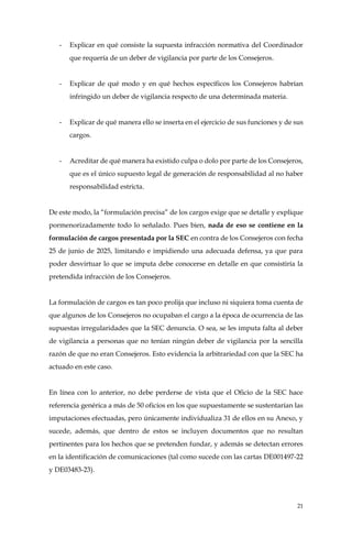 21
- Explicar en qué consiste la supuesta infracción normativa del Coordinador
que requería de un deber de vigilancia por parte de los Consejeros.
- Explicar de qué modo y en qué hechos específicos los Consejeros habrían
infringido un deber de vigilancia respecto de una determinada materia.
- Explicar de qué manera ello se inserta en el ejercicio de sus funciones y de sus
cargos.
- Acreditar de qué manera ha existido culpa o dolo por parte de los Consejeros,
que es el único supuesto legal de generación de responsabilidad al no haber
responsabilidad estricta.
De este modo, la “formulación precisa” de los cargos exige que se detalle y explique
pormenorizadamente todo lo señalado. Pues bien, nada de eso se contiene en la
formulación de cargos presentada por la SEC en contra de los Consejeros con fecha
25 de junio de 2025, limitando e impidiendo una adecuada defensa, ya que para
poder desvirtuar lo que se imputa debe conocerse en detalle en que consistiría la
pretendida infracción de los Consejeros.
La formulación de cargos es tan poco prolija que incluso ni siquiera toma cuenta de
que algunos de los Consejeros no ocupaban el cargo a la época de ocurrencia de las
supuestas irregularidades que la SEC denuncia. O sea, se les imputa falta al deber
de vigilancia a personas que no tenían ningún deber de vigilancia por la sencilla
razón de que no eran Consejeros. Esto evidencia la arbitrariedad con que la SEC ha
actuado en este caso.
En línea con lo anterior, no debe perderse de vista que el Oficio de la SEC hace
referencia genérica a más de 50 oficios en los que supuestamente se sustentarían las
imputaciones efectuadas, pero únicamente individualiza 31 de ellos en su Anexo, y
sucede, además, que dentro de estos se incluyen documentos que no resultan
pertinentes para los hechos que se pretenden fundar, y además se detectan errores
en la identificación de comunicaciones (tal como sucede con las cartas DE001497-22
y DE03483-23).
 