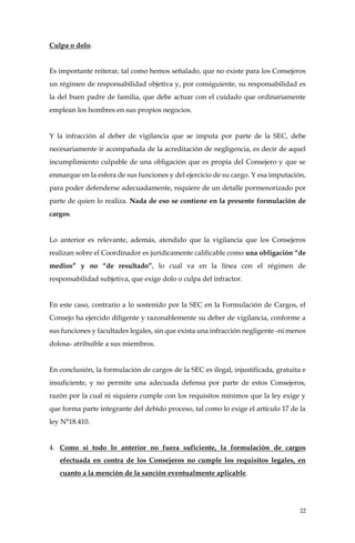 22
Culpa o dolo.
Es importante reiterar, tal como hemos señalado, que no existe para los Consejeros
un régimen de responsabilidad objetiva y, por consiguiente, su responsabilidad es
la del buen padre de familia, que debe actuar con el cuidado que ordinariamente
emplean los hombres en sus propios negocios.
Y la infracción al deber de vigilancia que se imputa por parte de la SEC, debe
necesariamente ir acompañada de la acreditación de negligencia, es decir de aquel
incumplimiento culpable de una obligación que es propia del Consejero y que se
enmarque en la esfera de sus funciones y del ejercicio de su cargo. Y esa imputación,
para poder defenderse adecuadamente, requiere de un detalle pormenorizado por
parte de quien lo realiza. Nada de eso se contiene en la presente formulación de
cargos.
Lo anterior es relevante, además, atendido que la vigilancia que los Consejeros
realizan sobre el Coordinador es jurídicamente calificable como una obligación “de
medios” y no “de resultado”, lo cual va en la línea con el régimen de
responsabilidad subjetiva, que exige dolo o culpa del infractor.
En este caso, contrario a lo sostenido por la SEC en la Formulación de Cargos, el
Consejo ha ejercido diligente y razonablemente su deber de vigilancia, conforme a
sus funciones y facultades legales, sin que exista una infracción negligente -ni menos
dolosa- atribuible a sus miembros.
En conclusión, la formulación de cargos de la SEC es ilegal, injustificada, gratuita e
insuficiente, y no permite una adecuada defensa por parte de estos Consejeros,
razón por la cual ni siquiera cumple con los requisitos mínimos que la ley exige y
que forma parte integrante del debido proceso, tal como lo exige el artículo 17 de la
ley N°18.410.
4. Como si todo lo anterior no fuera suficiente, la formulación de cargos
efectuada en contra de los Consejeros no cumple los requisitos legales, en
cuanto a la mención de la sanción eventualmente aplicable.
 