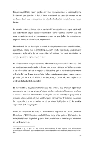 23
Finalmente, el Oficio incurre también en vicios procedimentales al omitir cuál sería
la sanción que aplicaría la SEC a estos Consejeros en caso que estime, en su
resolución final, que se encuentran acreditados los hechos imputados, sea cuales
fueren.
Lo anterior es trascendental para la validez del acto administrativo por medio del
cual se formulan cargos, pues de lo contrario, ¿cómo y cuándo se espera que esta
parte presente descargos si considera que la sanción aparejada a los cargos que se
imputan no es adecuada o no es proporcional?
Precisamente en los descargos se deben hacer presente dichas consideraciones,
cuestión que en este caso es imposible ponderar y refutar pues la SEC sencillamente
omitió una valoración de las pretendidas infracciones, así como exteriorizar la
sanción que estima aplicable, en su caso.
La controversia en este procedimiento administrativo puede versar sobre cada una
de las circunstancias afirmadas en los cargos, ya sea respecto a los hechos, respecto
a su calificación jurídica o respecto a la sanción que la Administración estima
aplicable. En caso de que no se señalen dichos aspectos, como ocurre en este caso, se
produce, por un lado, indefensión de esta parte y, por el otro, una ilegalidad y
arbitrariedad del ente fiscalizador.
En ese sentido, la exigencia normativa que pesa sobre la SEC en orden a presentar
una formulación precisa de cargos “viene a satisfacer el derecho del imputado o inculpado
a conocer la acusación administrativa, al otorgarle todos los antecedentes que fundan la
acusación administrativa, esto es, i) una descripción clara y precisa de los hechos que fundan
los cargos y la fecha de su verificación; ii) las normas infringidas; y, iii) la sanción
asignada”8 (énfasis agregado).
Como se desprende de todo lo anteriormente expuesto, el Oficio Ordinario
Electrónico N°288580 emitido por la SEC con fecha 25 de junio de 2025 adolece de
múltiples vicios de ilegalidad, que son de tal entidad que el presente procedimiento
no puede prosperar.
8 ZÚÑIGA, F., y OSORIO, C. “Los criterios unificadores de la Corte Suprema en el procedimiento
administrativo sancionador”, Centro de Estudios Constitucionales, Universidad de Talca, año 2016, pág.
464.
 