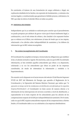 24
En conclusión, al tratarse de una formulación de cargos arbitraria e ilegal, sin
explicación detallada de los hechos, sin expresión de fundamentos, y contraria a las
normas legales y constitucionales que garantizan el debido proceso, solicitamos a la
SEC que deje sin efecto el referido Oficio en todas sus partes.
IV. DEFENSA DE FONDO.
Independiente que lo ya señalado es suficiente para concluir que el procedimiento
no puede prosperar por adolecer de graves vicios que lo hacen totalmente ilegal, a
continuación y con el solo ánimo de refutar y dar claridad a los supuestos hechos
que se refieren en el Oficio, nos referiremos al tema de fondo que se nos imputa,
relacionado a los cálculos sobre indisponibilidad de suministro y los deberes de
información que la SEC estima incumplidos.
1. No existen incumplimientos del Coordinador.
El Coordinador ha cumplido en tiempo y forma todas las obligaciones que establece
la ley y la demás normativa vigente. De esta forma, cada vez que la SEC ha solicitado
información, se han remitido aquellos antecedentes que obran a su disposición,
solicitando a su vez los antecedentes que obran en poder de las empresas
coordinadas, de modo de sistematizar la información y remitirla a la
Superintendencia.
De acuerdo con lo dispuesto en el inciso tercero del artículo 12 del Decreto Supremo
N°125 de 2017 del Ministerio de Energía, que aprueba el Reglamento de la
Coordinación y la Operación del Sistema Eléctrico Nacional, que indica que “la
operación en tiempo real de las instalaciones de distribución será efectuado por la respectiva
Empresa Distribuidora”, el Coordinador no tiene acceso de manera directa a la
información de las interrupciones de servicios ocurridos a nivel de distribución, y
especialmente no la tiene respecto de los antecedentes para los cálculos de las
compensaciones respecto de la EnS por indisponibilidad de suministro. Por lo tanto,
cada vez que la SEC requiere antecedentes respecto de las compensaciones a clientes
finales, el Coordinador debe a su vez solicitarlos a las empresas distribuidoras.
 