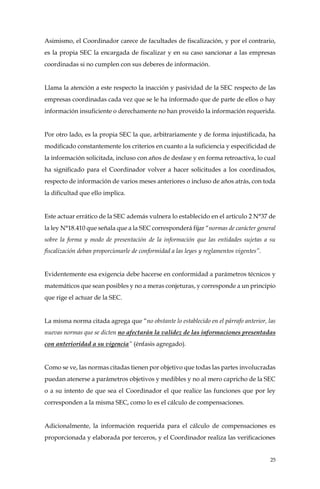 25
Asimismo, el Coordinador carece de facultades de fiscalización, y por el contrario,
es la propia SEC la encargada de fiscalizar y en su caso sancionar a las empresas
coordinadas si no cumplen con sus deberes de información.
Llama la atención a este respecto la inacción y pasividad de la SEC respecto de las
empresas coordinadas cada vez que se le ha informado que de parte de ellos o hay
información insuficiente o derechamente no han proveído la información requerida.
Por otro lado, es la propia SEC la que, arbitrariamente y de forma injustificada, ha
modificado constantemente los criterios en cuanto a la suficiencia y especificidad de
la información solicitada, incluso con años de desfase y en forma retroactiva, lo cual
ha significado para el Coordinador volver a hacer solicitudes a los coordinados,
respecto de información de varios meses anteriores o incluso de años atrás, con toda
la dificultad que ello implica.
Este actuar errático de la SEC además vulnera lo establecido en el artículo 2 N°37 de
la ley N°18.410 que señala que a la SEC corresponderá fijar “normas de carácter general
sobre la forma y modo de presentación de la información que las entidades sujetas a su
fiscalización deban proporcionarle de conformidad a las leyes y reglamentos vigentes”.
Evidentemente esa exigencia debe hacerse en conformidad a parámetros técnicos y
matemáticos que sean posibles y no a meras conjeturas, y corresponde a un principio
que rige el actuar de la SEC.
La misma norma citada agrega que “no obstante lo establecido en el párrafo anterior, las
nuevas normas que se dicten no afectarán la validez de las informaciones presentadas
con anterioridad a su vigencia” (énfasis agregado).
Como se ve, las normas citadas tienen por objetivo que todas las partes involucradas
puedan atenerse a parámetros objetivos y medibles y no al mero capricho de la SEC
o a su intento de que sea el Coordinador el que realice las funciones que por ley
corresponden a la misma SEC, como lo es el cálculo de compensaciones.
Adicionalmente, la información requerida para el cálculo de compensaciones es
proporcionada y elaborada por terceros, y el Coordinador realiza las verificaciones
 