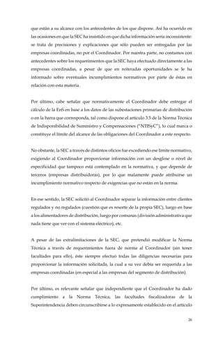 26
que están a su alcance con los antecedentes de los que dispone. Así ha ocurrido en
las ocasiones en que la SEC ha insistido en que dicha información sería inconsistente:
se trata de precisiones y explicaciones que sólo pueden ser entregadas por las
empresas coordinadas, no por el Coordinador. Por nuestra parte, no contamos con
antecedentes sobre los requerimientos que la SEC haya efectuado directamente a las
empresas coordinadas, a pesar de que en reiteradas oportunidades se le ha
informado sobre eventuales incumplimientos normativos por parte de éstas en
relación con esta materia.
Por último, cabe señalar que normativamente el Coordinador debe entregar el
cálculo de la EnS en base a los datos de las subestaciones primarias de distribución
o en la barra que corresponda, tal como dispone el artículo 3.5 de la Norma Técnica
de Indisponibilidad de Suministro y Compensaciones (“NTISyC”), lo cual marca o
constituye el límite del alcance de las obligaciones del Coordinador a este respecto.
No obstante, la SEC a través de distintos oficios fue excediendo ese límite normativo,
exigiendo al Coordinador proporcionar información con un desglose o nivel de
especificidad que tampoco está contemplado en la normativa, y que depende de
terceros (empresas distribuidoras), por lo que malamente puede atribuirse un
incumplimiento normativo respecto de exigencias que no están en la norma.
En ese sentido, la SEC solicitó al Coordinador separar la información entre clientes
regulados y no regulados (cuestión que es resorte de la propia SEC), luego en base
a los alimentadores de distribución, luego por comunas (división administrativa que
nada tiene que ver con el sistema eléctrico), etc.
A pesar de las extralimitaciones de la SEC, que pretendió modificar la Norma
Técnica a través de requerimientos fuera de norma al Coordinador (sin tener
facultades para ello), éste siempre efectuó todas las diligencias necesarias para
proporcionar la información solicitada, la cual a su vez debía ser requerida a las
empresas coordinadas (en especial a las empresas del segmento de distribución).
Por último, es relevante señalar que independiente que el Coordinador ha dado
cumplimiento a la Norma Técnica, las facultades fiscalizadoras de la
Superintendencia deben circunscribirse a lo expresamente establecido en el artículo
 