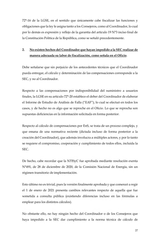 27
72°-16 de la LGSE, en el sentido que únicamente cabe fiscalizar las funciones y
obligaciones que la ley le asigna tanto a los Consejeros, como al Coordinador, lo cual
por lo demás es expresión y reflejo de la garantía del artículo 19 N°3 inciso final de
la Constitución Política de la República, como se señaló precedentemente.
2. No existen hechos del Coordinador que hayan impedido a la SEC realizar de
manera adecuada su labor de fiscalización, como señala en el Oficio.
Debe señalarse que sin perjuicio de los antecedentes técnicos que el Coordinador
pueda entregar, el cálculo y determinación de las compensaciones corresponde a la
SEC, y no al Coordinador.
Respecto a las compensaciones por indisponibilidad del suministro a usuarios
finales, la LGSE en su artículo 72°-20 establece el deber del Coordinador de elaborar
el Informe de Estudio de Análisis de Falla (“EAF”), lo cual se efectuó en todos los
casos, y de hecho no es algo que se reproche en el Oficio. Lo que se reprocha son
supuestas deficiencias en la información solicitada en forma posterior.
Respecto al cálculo de compensaciones por EnS, se trata de un proceso complejo, y
que emana de una normativa reciente (dictada incluso de forma posterior a la
creación del Coordinador), que además involucra a múltiples actores, y por lo tanto
se requiere el compromiso, cooperación y cumplimiento de todos ellos, incluida la
SEC.
De hecho, cabe recordar que la NTISyC fue aprobada mediante resolución exenta
N°491, de 28 de diciembre de 2020, de la Comisión Nacional de Energía, sin un
régimen transitorio de implementación.
Esto último no es trivial, pues la versión finalmente aprobada y que comenzó a regir
el 1 de enero de 2021 presenta cambios relevantes respecto de aquella que fue
sometida a consulta pública (existiendo diferencias incluso en las fórmulas a
emplear para los distintos cálculos).
No obstante ello, no hay ningún hecho del Coordinador o de los Consejeros que
haya impedido a la SEC dar cumplimiento a la norma técnica de cálculo de
 