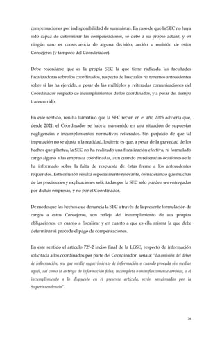 28
compensaciones por indisponibilidad de suministro. En caso de que la SEC no haya
sido capaz de determinar las compensaciones, se debe a su propio actuar, y en
ningún caso es consecuencia de alguna decisión, acción u omisión de estos
Consejeros (y tampoco del Coordinador).
Debe recordarse que es la propia SEC la que tiene radicada las facultades
fiscalizadoras sobre los coordinados, respecto de las cuales no tenemos antecedentes
sobre si las ha ejercido, a pesar de las múltiples y reiteradas comunicaciones del
Coordinador respecto de incumplimientos de los coordinados, y a pesar del tiempo
transcurrido.
En este sentido, resulta llamativo que la SEC recién en el año 2025 advierta que,
desde 2021, el Coordinador se habría mantenido en una situación de supuestas
negligencias e incumplimientos normativos reiterados. Sin perjuicio de que tal
imputación no se ajusta a la realidad, lo cierto es que, a pesar de la gravedad de los
hechos que plantea, la SEC no ha realizado una fiscalización efectiva, ni formulado
cargo alguno a las empresas coordinadas, aun cuando en reiteradas ocasiones se le
ha informado sobre la falta de respuesta de éstas frente a los antecedentes
requeridos. Esta omisión resulta especialmente relevante, considerando que muchas
de las precisiones y explicaciones solicitadas por la SEC sólo pueden ser entregadas
por dichas empresas, y no por el Coordinador.
De modo que los hechos que denuncia la SEC a través de la presente formulación de
cargos a estos Consejeros, son reflejo del incumplimiento de sus propias
obligaciones, en cuanto a fiscalizar y en cuanto a que es ella misma la que debe
determinar si procede el pago de compensaciones.
En este sentido el artículo 72°-2 inciso final de la LGSE, respecto de información
solicitada a los coordinados por parte del Coordinador, señala: “La omisión del deber
de información, sea que medie requerimiento de información o cuando proceda sin mediar
aquél, así como la entrega de información falsa, incompleta o manifiestamente errónea, o el
incumplimiento a lo dispuesto en el presente artículo, serán sancionadas por la
Superintendencia”.
 
