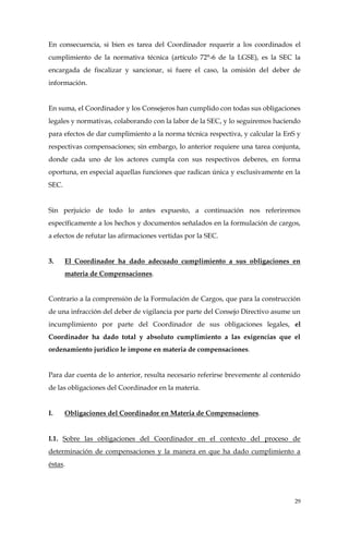 29
En consecuencia, si bien es tarea del Coordinador requerir a los coordinados el
cumplimiento de la normativa técnica (artículo 72°-6 de la LGSE), es la SEC la
encargada de fiscalizar y sancionar, si fuere el caso, la omisión del deber de
información.
En suma, el Coordinador y los Consejeros han cumplido con todas sus obligaciones
legales y normativas, colaborando con la labor de la SEC, y lo seguiremos haciendo
para efectos de dar cumplimiento a la norma técnica respectiva, y calcular la EnS y
respectivas compensaciones; sin embargo, lo anterior requiere una tarea conjunta,
donde cada uno de los actores cumpla con sus respectivos deberes, en forma
oportuna, en especial aquellas funciones que radican única y exclusivamente en la
SEC.
Sin perjuicio de todo lo antes expuesto, a continuación nos referiremos
específicamente a los hechos y documentos señalados en la formulación de cargos,
a efectos de refutar las afirmaciones vertidas por la SEC.
3. El Coordinador ha dado adecuado cumplimiento a sus obligaciones en
materia de Compensaciones.
Contrario a la comprensión de la Formulación de Cargos, que para la construcción
de una infracción del deber de vigilancia por parte del Consejo Directivo asume un
incumplimiento por parte del Coordinador de sus obligaciones legales, el
Coordinador ha dado total y absoluto cumplimiento a las exigencias que el
ordenamiento jurídico le impone en materia de compensaciones.
Para dar cuenta de lo anterior, resulta necesario referirse brevemente al contenido
de las obligaciones del Coordinador en la materia.
I. Obligaciones del Coordinador en Materia de Compensaciones.
I.1. Sobre las obligaciones del Coordinador en el contexto del proceso de
determinación de compensaciones y la manera en que ha dado cumplimiento a
éstas.
 