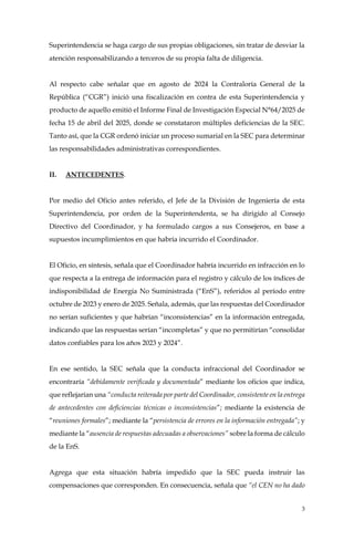 3
Superintendencia se haga cargo de sus propias obligaciones, sin tratar de desviar la
atención responsabilizando a terceros de su propia falta de diligencia.
Al respecto cabe señalar que en agosto de 2024 la Contraloría General de la
República (“CGR”) inició una fiscalización en contra de esta Superintendencia y
producto de aquello emitió el Informe Final de Investigación Especial N°64/2025 de
fecha 15 de abril del 2025, donde se constataron múltiples deficiencias de la SEC.
Tanto así, que la CGR ordenó iniciar un proceso sumarial en la SEC para determinar
las responsabilidades administrativas correspondientes.
II. ANTECEDENTES.
Por medio del Oficio antes referido, el Jefe de la División de Ingeniería de esta
Superintendencia, por orden de la Superintendenta, se ha dirigido al Consejo
Directivo del Coordinador, y ha formulado cargos a sus Consejeros, en base a
supuestos incumplimientos en que habría incurrido el Coordinador.
El Oficio, en síntesis, señala que el Coordinador habría incurrido en infracción en lo
que respecta a la entrega de información para el registro y cálculo de los índices de
indisponibilidad de Energía No Suministrada (“EnS”), referidos al período entre
octubre de 2023 y enero de 2025. Señala, además, que las respuestas del Coordinador
no serían suficientes y que habrían “inconsistencias” en la información entregada,
indicando que las respuestas serían “incompletas” y que no permitirían “consolidar
datos confiables para los años 2023 y 2024”.
En ese sentido, la SEC señala que la conducta infraccional del Coordinador se
encontraría “debidamente verificada y documentada” mediante los oficios que indica,
que reflejarían una “conducta reiterada por parte del Coordinador, consistente en la entrega
de antecedentes con deficiencias técnicas o inconsistencias”; mediante la existencia de
“reuniones formales”; mediante la “persistencia de errores en la información entregada”; y
mediante la “ausencia de respuestas adecuadas a observaciones” sobre la forma de cálculo
de la EnS.
Agrega que esta situación habría impedido que la SEC pueda instruir las
compensaciones que corresponden. En consecuencia, señala que “el CEN no ha dado
 