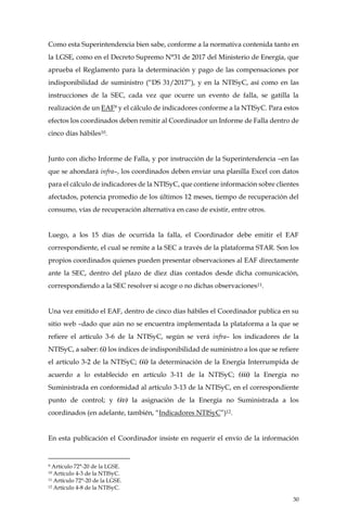 30
Como esta Superintendencia bien sabe, conforme a la normativa contenida tanto en
la LGSE, como en el Decreto Supremo N°31 de 2017 del Ministerio de Energía, que
aprueba el Reglamento para la determinación y pago de las compensaciones por
indisponibilidad de suministro (“DS 31/2017”), y en la NTISyC, así como en las
instrucciones de la SEC, cada vez que ocurre un evento de falla, se gatilla la
realización de un EAF9 y el cálculo de indicadores conforme a la NTISyC. Para estos
efectos los coordinados deben remitir al Coordinador un Informe de Falla dentro de
cinco días hábiles10.
Junto con dicho Informe de Falla, y por instrucción de la Superintendencia –en las
que se ahondará infra–, los coordinados deben enviar una planilla Excel con datos
para el cálculo de indicadores de la NTISyC, que contiene información sobre clientes
afectados, potencia promedio de los últimos 12 meses, tiempo de recuperación del
consumo, vías de recuperación alternativa en caso de existir, entre otros.
Luego, a los 15 días de ocurrida la falla, el Coordinador debe emitir el EAF
correspondiente, el cual se remite a la SEC a través de la plataforma STAR. Son los
propios coordinados quienes pueden presentar observaciones al EAF directamente
ante la SEC, dentro del plazo de diez días contados desde dicha comunicación,
correspondiendo a la SEC resolver si acoge o no dichas observaciones11.
Una vez emitido el EAF, dentro de cinco días hábiles el Coordinador publica en su
sitio web –dado que aún no se encuentra implementada la plataforma a la que se
refiere el artículo 3-6 de la NTISyC, según se verá infra– los indicadores de la
NTISyC, a saber: (i) los índices de indisponibilidad de suministro a los que se refiere
el artículo 3-2 de la NTISyC; (ii) la determinación de la Energía Interrumpida de
acuerdo a lo establecido en artículo 3-11 de la NTISyC; (iii) la Energía no
Suministrada en conformidad al artículo 3-13 de la NTISyC, en el correspondiente
punto de control; y (iv) la asignación de la Energía no Suministrada a los
coordinados (en adelante, también, “Indicadores NTISyC”)12.
En esta publicación el Coordinador insiste en requerir el envío de la información
9 Artículo 72°-20 de la LGSE.
10 Artículo 4-3 de la NTISyC.
11 Artículo 72°-20 de la LGSE.
12 Artículo 4-8 de la NTISyC.
 
