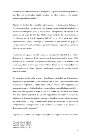 31
faltante o fuera de formato, cuando corresponda. A partir de lo anterior, y dentro de
tres días, los coordinados puedan efectuar sus observaciones a los cálculos
realizados por el Coordinador13.
Apenas se reciben las señaladas observaciones o información faltante, el
Coordinador analiza y da respuesta a las observaciones y recalcula los indicadores
en caso que corresponda, todo lo cual se efectúa en el plazo de un día hábil14. Por
último, en el plazo de dos días hábiles desde recibidas las observaciones, el
Coordinador envía los Indicadores NTISyC a la SEC, para que dicha
superintendencia pueda investigar y determinar la procedencia del pago de
compensaciones15; indicando además qué coordinados no respondieron o enviaron
información incompleta.
Finalmente, corresponde a la SEC efectuar la investigación sobre la falla o evento y
determinar la procedencia de los pagos dentro de veinte días desde emitido el EAF,
en virtud de lo cual la SEC debe determinar si la indisponibilidad se encuentra o no
autorizada, si hay eventos que corresponden a fuerza mayor, si proceden o no
compensaciones, si existen cláusulas especiales en contratos de suministro, entre
otras actuaciones.
En un sentido similar debe actuar el Coordinador tratándose de desconexiones
programadas que gatillan el cálculo de Indicadores NTISyC, con la diferencia de que
en tales casos no procede la elaboración de un EAF, sino que estas son procesadas a
mes vencido, una vez finalizado el mes en que se haya producido la desconexión; es
decir, en el mes siguiente se procede a hacer el proceso de cálculo de indicadores.
Para tales efectos, el primer día del mes siguiente se descargan y analizan las
solicitudes de desconexión del mes anterior, revisándose los antecedentes por parte
del Coordinador, y luego el Coordinador envía las solicitudes de información
complementaria correspondiente a los coordinados, respecto a la solicitud de
desconexión que los afectaron16.
En general, el Coordinador otorga a los coordinados un plazo de cinco días hábiles
13 Artículo 4-9 de la NTISyC.
14 Artículo 4-9 de la NTISyC.
15 Articulo 4-10 de la NTISyC.
16 Artículo 3-10 de la NTISyC.
 