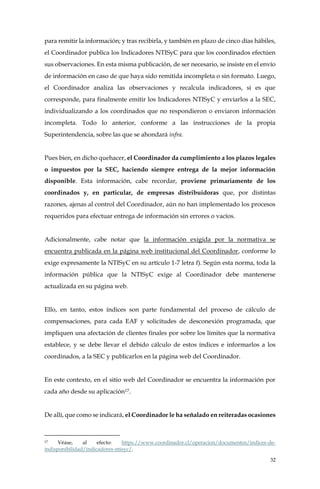 32
para remitir la información; y tras recibirla, y también en plazo de cinco días hábiles,
el Coordinador publica los Indicadores NTISyC para que los coordinados efectúen
sus observaciones. En esta misma publicación, de ser necesario, se insiste en el envío
de información en caso de que haya sido remitida incompleta o sin formato. Luego,
el Coordinador analiza las observaciones y recalcula indicadores, si es que
corresponde, para finalmente emitir los Indicadores NTISyC y enviarlos a la SEC,
individualizando a los coordinados que no respondieron o enviaron información
incompleta. Todo lo anterior, conforme a las instrucciones de la propia
Superintendencia, sobre las que se ahondará infra.
Pues bien, en dicho quehacer, el Coordinador da cumplimiento a los plazos legales
o impuestos por la SEC, haciendo siempre entrega de la mejor información
disponible. Esta información, cabe recordar, proviene primariamente de los
coordinados y, en particular, de empresas distribuidoras que, por distintas
razones, ajenas al control del Coordinador, aún no han implementado los procesos
requeridos para efectuar entrega de información sin errores o vacíos.
Adicionalmente, cabe notar que la información exigida por la normativa se
encuentra publicada en la página web institucional del Coordinador, conforme lo
exige expresamente la NTISyC en su artículo 1-7 letra f). Según esta norma, toda la
información pública que la NTISyC exige al Coordinador debe mantenerse
actualizada en su página web.
Ello, en tanto, estos índices son parte fundamental del proceso de cálculo de
compensaciones, para cada EAF y solicitudes de desconexión programada, que
impliquen una afectación de clientes finales por sobre los límites que la normativa
establece, y se debe llevar el debido cálculo de estos índices e informarlos a los
coordinados, a la SEC y publicarlos en la página web del Coordinador.
En este contexto, en el sitio web del Coordinador se encuentra la información por
cada año desde su aplicación17.
De allí, que como se indicará, el Coordinador le ha señalado en reiteradas ocasiones
17 Véase, al efecto: https://www.coordinador.cl/operacion/documentos/indices-de-
indisponibilidad/indicadores-ntisyc/.
 