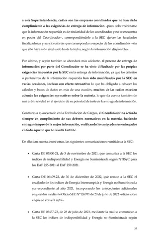 33
a esta Superintendencia, cuáles son las empresas coordinadas que no han dado
cumplimiento a las exigencias de entrega de información –pues debe recordarse
que la información requerida es de titularidad de los coordinados y no se encuentra
en poder del Coordinador–, correspondiéndole a la SEC ejercer las facultades
fiscalizadoras y sancionatorias que correspondan respecto de los coordinados –sin
que ello haya sido efectuado hasta la fecha, según la información disponible–.
Por último, y según también se ahondará más adelante, el proceso de entrega de
información por parte del Coordinador se ha visto dificultado por las propias
exigencias impuestas por la SEC en la entrega de información, ya que los criterios
o parámetros de la información requerida han sido modificados por la SEC en
varias ocasiones, incluso con efecto retroactivo lo que ha obligado a rehacer los
cálculos y bases de datos en más de una ocasión, muchos de las cuáles exceden
además las exigencias normativas sobre la materia, lo que da cuenta también de
una arbitrariedad en el ejercicio de su potestad de instruir la entrega de información.
Contrario a lo aseverado en la Formulación de Cargos, el Coordinador ha actuado
siempre en cumplimiento de sus deberes normativos en la materia, haciendo
entrega siempre de la mejor información, verificando los antecedentes entregados
en todo aquello que le resulta factible.
De ello dan cuenta, entre otras, las siguientes comunicaciones remitidas a la SEC:
• Carta DE 05500-21, de 3 de noviembre de 2021, que comunica a la SEC los
índices de indisponibilidad y Energía no Suministrada según NTISyC para
los EAF 255-2021 al EAF 259-2021.
• Carta DE 06409-22, de 30 de diciembre de 2022, que remite a la SEC el
recálculo de los índices de Energía Interrumpida y Energía no Suministrada
correspondiente al año 2021, incorporando los antecedentes adicionales
requeridos mediante Oficio SEC N°126971 de 20 de julio de 2022 –oficio sobre
el que se volverá infra–.
• Carta DE 03437-23, de 28 de julio de 2023, mediante la cual se comunican a
la SEC los índices de indisponibilidad y Energía no Suministrada según
 