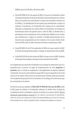 34
NTISyC para los EAF 240 y 241 del año 2023.
• Carta DE 03586-23, de 4 de agosto de 2023, en la que el Coordinador remitió
a la Superintendencia el cálculo de Energía no Suministrada para los clientes
libres en los puntos de control donde se superan los estándares indicados en
la NTISyC, y la identificación de los eventos que contribuyeron a superar el
estándar. En particular, el Coordinador hizo entrega de los antecedentes
solicitados considerando los clientes libres en transmisión con Energía no
Suministrada dentro del periodo enero a abril de 2021; la identificación y
participación de los propietarios de las instalaciones falladas en los eventos
que contribuyeron a superar el estándar; el detalle pormenorizado de las
desconexiones programadas que han afectado a los usuarios finales desde
enero de 2021 a julio de 2023, conforme al formato solicitado por la SEC.
• Carta DE 04931-24, de 27 de septiembre de 2024, en la que remitió a la SEC
el cálculo de Energía Interrumpida y Energía no Suministrada del año 2022.
• Carta DE 05119-24, de 4 de octubre de 2024, en la que envió a la SEC el cálculo
de Energía Interrumpida y Energía no Suministrada del año 2023.
El cumplimiento por parte del Coordinador en la entrega de información que le es
requerida para el proceso de pago de compensaciones ha sido progresivo y
constante, pese a la falta de cooperación e incumplimiento de algunas empresas
coordinadas. Es más, ha sido también la propia SEC la que ha requerido el envío del
cálculo de los índices sobre la base de la información existente, dado precisamente
el incumplimiento por parte de los coordinados en la entrega de la información que
les corresponde en la materia.
De ello da cuenta, por ejemplo, el Oficio SEC N°10332 de 4 de enero de 2022, donde
la SEC junto con solicitar al Coordinador informar en detalle sobre el grado de
cumplimiento de los coordinados respecto a la materia en comento, solicitó “[c]on la
información proporcionada al momento por las empresas concesionarias de distribución,
indicar los eventos que superaron los índices de indisponibilidad y que el valor de la Energía
Interrumpida para los clientes regulados y libres corresponda al señalado en la Norma”.
 