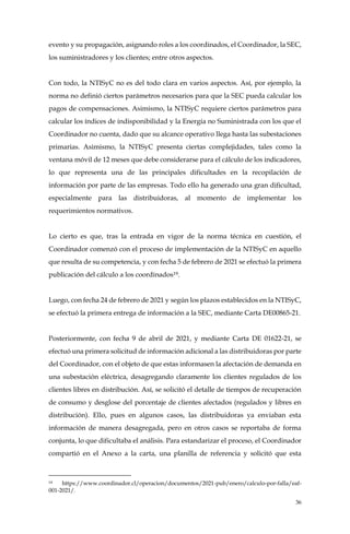 36
evento y su propagación, asignando roles a los coordinados, el Coordinador, la SEC,
los suministradores y los clientes; entre otros aspectos.
Con todo, la NTISyC no es del todo clara en varios aspectos. Así, por ejemplo, la
norma no definió ciertos parámetros necesarios para que la SEC pueda calcular los
pagos de compensaciones. Asimismo, la NTISyC requiere ciertos parámetros para
calcular los índices de indisponibilidad y la Energía no Suministrada con los que el
Coordinador no cuenta, dado que su alcance operativo llega hasta las subestaciones
primarias. Asimismo, la NTISyC presenta ciertas complejidades, tales como la
ventana móvil de 12 meses que debe considerarse para el cálculo de los indicadores,
lo que representa una de las principales dificultades en la recopilación de
información por parte de las empresas. Todo ello ha generado una gran dificultad,
especialmente para las distribuidoras, al momento de implementar los
requerimientos normativos.
Lo cierto es que, tras la entrada en vigor de la norma técnica en cuestión, el
Coordinador comenzó con el proceso de implementación de la NTISyC en aquello
que resulta de su competencia, y con fecha 5 de febrero de 2021 se efectuó la primera
publicación del cálculo a los coordinados19.
Luego, con fecha 24 de febrero de 2021 y según los plazos establecidos en la NTISyC,
se efectuó la primera entrega de información a la SEC, mediante Carta DE00865-21.
Posteriormente, con fecha 9 de abril de 2021, y mediante Carta DE 01622-21, se
efectuó una primera solicitud de información adicional a las distribuidoras por parte
del Coordinador, con el objeto de que estas informasen la afectación de demanda en
una subestación eléctrica, desagregando claramente los clientes regulados de los
clientes libres en distribución. Así, se solicitó el detalle de tiempos de recuperación
de consumo y desglose del porcentaje de clientes afectados (regulados y libres en
distribución). Ello, pues en algunos casos, las distribuidoras ya enviaban esta
información de manera desagregada, pero en otros casos se reportaba de forma
conjunta, lo que dificultaba el análisis. Para estandarizar el proceso, el Coordinador
compartió en el Anexo a la carta, una planilla de referencia y solicitó que esta
19 https://www.coordinador.cl/operacion/documentos/2021-pub/enero/calculo-por-falla/eaf-
001-2021/.
 