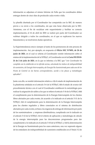 37
información se adjuntara al mismo Informe de Falla que los coordinados deben
entregar dentro de cinco días de producido cada evento o falla.
La planilla diseñada por el Coordinador fue compartida con la SEC de manera
previa a su envío a los coordinados, sin que esta fuese observada por la SEC.
Asimismo, con el fin de socializar este requerimiento y facilitar su correcta
implementación, el 16 de abril de 2021 se realizó por parte del Coordinador un
webinar dirigido a todos los coordinados, en el que se explicaron los nuevos
lineamientos y se resolvieron dudas operativas.
La Superintendencia estuvo siempre al tanto de los pormenores de este proceso de
implementación. Así, por ejemplo, en respuesta al Oficio SEC N°9491, de 24 de
junio de 2021, en el cual se solicita al Coordinador remitir información sobre el
estatus de la implementación de la NTISyC, el Coordinador envió la Carta DE 03110-
21 de 2 de julio de 2021, en la que se informa a la SEC que “este Coordinador ha
cumplido con lo establecido en la referida norma, calculando los índices de indisponibilidad
de suministro, de Energía Interrumpida y de Energía No Suministrada para cada uno de los
Punto de Control en las barras correspondientes, acorde a los plazos y metodologías
aplicables”.
Junto con ello, se remitió información relativa a: (i) el estado de implementación de
la plataforma señalada en el artículo 3-6 de la NTISyC; (ii) el estado de avance del
procedimiento técnico con el cual el Coordinador establecerá la metodología para
realizar la asignación de saldos a los que se refiere el artículo 3-16 de la NTISyC; (iii)
el cumplimiento para la determinación de la Energía Interrumpida de los clientes
libres afectados por cada evento, de acuerdo a lo indicado en el artículo 3-11 de la
NTISyC; (iv) el cumplimiento para la determinación de la Energía Interrumpida
para los clientes regulados y libres conectados en el sistema de distribución
afectados por cada evento, en base a la exigencia de entrega de información por parte
de los suministradores y empresas distribuidoras, cumpliendo con lo indicado en
el artículo 3-12 de la NTISyC; (v) el criterio de aplicación y metodología de cálculo
de la energía interrumpida para las desconexiones programadas para dar
cumplimiento a lo indicado en el artículo 3-10 de la NTISyC; y (vi) la determinación
de la Energía no Suministrada para los casos anteriores, una vez superado alguno
de los estándares de indisponibilidad de suministro establecidos en el Título 3-2 de
 