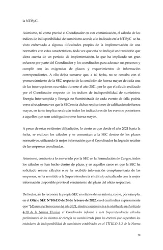 38
la NTISyC.
Asimismo, tal como precisó el Coordinador en esta comunicación, el cálculo de los
índices de indisponibilidad de suministro acorde a lo indicado en la NTISyC se ha
visto enfrentado a algunas dificultades propias de la implementación de una
normativa con estas características, toda vez que esta no incluyó un transitorio que
diera cuenta de un período de implementación, lo que ha implicado un gran
esfuerzo por parte del Coordinador y los coordinados para adecuar sus procesos y
cumplir con las exigencias de plazos y requerimientos de información
correspondientes. A ello debía sumarse que, a tal fecha, no se contaba con el
pronunciamiento de la SEC respecto de la condición de fuerza mayor de cada una
de las interrupciones ocurridas durante el año 2021, por lo que el cálculo realizado
por el Coordinador respecto de los índices de indisponibilidad de suministro,
Energía Interrumpida y Energía no Suministrada de cada evento de falla podría
verse afectado una vez que la SEC emita dichas resoluciones de calificación de fuerza
mayor, en tanto implica recalcular todos los indicadores de los eventos posteriores
a aquellos que sean catalogados como fuerza mayor.
A pesar de estas evidentes dificultades, lo cierto es que desde el año 2021 hasta la
fecha, se realizan los cálculos y se comunican a la SEC dentro de los plazos
normativos, utilizando la mejor información que el Coordinador ha logrado recabar
de las empresas coordinadas.
Asimismo, contrario a lo aseverado por la SEC en la Formulación de Cargos, todos
los cálculos se han hecho dentro de plazo, y en aquellos casos en que la SEC ha
solicitado revisar cálculos o se ha recibido información complementaria de las
empresas, se ha remitido a la Superintendencia el cálculo actualizado con la mejor
información disponible previo al vencimiento del plazo del oficio respectivo.
De hecho, así lo reconoce la propia SEC en oficios de su autoría, como, por ejemplo,
en el Oficio SEC N°106153 de 24 de febrero de 2022, en el cual indica expresamente
que “[d]urante el transcurso del año 2021, dando cumplimiento a lo establecido en el artículo
4-10 de la Norma Técnica, el Coordinador informó a esta Superintendencia cálculos
preliminares de los montos de energía no suministrada para los eventos que superaban los
estándares de indisponibilidad de suministro establecidos en el TÍTULO 3-2 de la Norma
 
