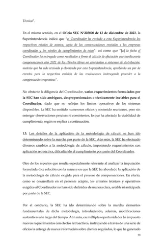 39
Técnica”.
En el mismo sentido, en el Oficio SEC N°203800 de 13 de diciembre de 2023, la
Superintendencia indicó que “el Coordinador ha enviado a esta Superintendencia los
respectivos estados de avance, copia de las comunicaciones enviadas a las empresas
coordinadas y los niveles de cumplimientos de estas”; así como que “[a] la fecha el
Coordinador ha entregado como resultados a firme el cálculo de afectación que involucraría
compensaciones año 2021 de los clientes libres no conectados a sistemas de distribución,
materia que ha sido revisada y observada por esta Superintendencia, aprobando un par de
eventos para la respectiva emisión de las resoluciones instruyendo proceder a la
compensación respectivas”.
No obstante la diligencia del Coordinador, varios requerimientos formulados por
la SEC han sido ambiguos, desproporcionados o técnicamente inviables para el
Coordinador, dado que no reflejan los límites operativos de los sistemas
disponibles. La SEC ha emitido numerosos oficios y sostenido reuniones, pero sin
entregar observaciones precisas ni consistentes, lo que ha afectado la viabilidad de
cumplimiento, según se explica a continuación.
I.3. Los detalles de la aplicación de la metodología de cálculo se han ido
determinando sobre la marcha por parte de la SEC. Aún más, la SEC ha efectuado
diversos cambios a la metodología de cálculo, imponiendo requerimientos con
aplicación retroactiva, dificultando el cumplimiento por parte del Coordinador.
Otro de los aspectos que resulta especialmente relevante al analizar la imputación
formulada dice relación con la manera en que la SEC ha abordado la aplicación de
la metodología de cálculo exigida para el proceso de compensaciones. En efecto,
como se desarrollará en el presente acápite, los criterios técnicos y operativos
exigidos al Coordinador no han sido definidos de manera clara, estable ni anticipada
por parte de la SEC.
Por el contrario, la SEC ha ido determinando sobre la marcha elementos
fundamentales de dicha metodología, introduciendo, además, modificaciones
sustantivas a lo largo del tiempo. Aún más, en múltiples oportunidades ha impuesto
nuevos requerimientos con efectos retroactivos, instruyendo a través de una serie de
oficios la entrega de nueva información sobre clientes regulados, lo que ha generado
 