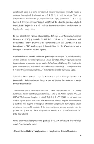 4
cumplimiento cabal a su deber normativo de entregar información completa, precisa y
oportuna, incumpliendo lo dispuesto en el D.S. N° 31 de 2017, la Norma Técnica de
indisponibilidad de Suministro y Compensaciones (NTISyC) y el artículo 212-4 de la ley
General de Servicios Eléctricos” (pág. 3 del Oficio). La situación descrita, señala el
Oficio, habría impedido a la SEC realizar de manera adecuada sus funciones de
fiscalización y supervisión.
En base a lo anterior, y previa cita del artículo 212°-9 de la Ley General de Servicios
Eléctricos (“LGSE”) y artículo 58 del D.S. N°52 de 2017 (Reglamento del
Coordinador) -ambos relativos a las responsabilidades del Coordinador y sus
Consejeros-, la SEC concluye que el Consejo Directivo del Coordinador habría
infringido la normativa eléctrica vigente.
Continúa el Oficio citando normativa, para luego señalar que “es posible concluir y
destacar los hechos que cabría reprochar al Consejo Directivo del CEN y que constituirían
transgresiones a la normativa vigente, a saber: Falta al deber del Consejo Directivo de velar
por el cumplimiento de las funciones del Coordinador y Normativa, (…) Incumplimiento en
la entrega de información completa (…) Falta de vigilancia en las acciones del CEN”.
Termina el Oficio indicando que se formulan cargos al Consejo Directivo del
Coordinador, individualizando luego a sus integrantes. En concreto, el cargo
formulado consiste en:
“Incumplimiento de lo dispuesto en el artículo 212-4 en relación al artículo 212- 9 de Ley
General de Servicios y Eléctricos, con el artículo 58 letra a) del Decreto Supremo N° 52, de
2017 del Ministerio de Energía, y el artículo 3°A, de la Ley N° 18.410, por infracción a su
deber de vigilancia sobre las acciones del Coordinador al no haber adoptado medidas eficaces
y oportunas para asegurar la entrega de información completa por dicho órgano, tal que
permita una correcta determinación de las compensaciones a los usuarios finales para los
periodos 2023 y 2024 del Proceso de Información señalado en el Decreto Supremo N° 31”
(pág. 8 del Oficio).
Como resumen de las imputaciones que hace la SEC al Coordinador, ésta concluye
que el Coordinador ha tenido:
- Una conducta dilatoria y negligente en el cumplimiento de sus obligaciones.
 