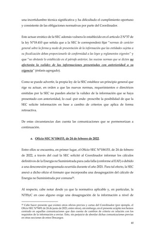 40
una incertidumbre técnica significativa y ha dificultado el cumplimiento oportuno
y consistente de las obligaciones normativas por parte del Coordinador.
Este actuar errático de la SEC además vulnera lo establecido en el artículo 2 N°37 de
la ley N°18.410 que señala que a la SEC le corresponderá fijar “normas de carácter
general sobre la forma y modo de presentación de la información que las entidades sujetas a
su fiscalización deban proporcionarle de conformidad a las leyes y reglamentos vigentes” y
que “no obstante lo establecido en el párrafo anterior, las nuevas normas que se dicten no
afectarán la validez de las informaciones presentadas con anterioridad a su
vigencia” (énfasis agregado).
Como se puede advertir, la propia ley de la SEC establece un principio general que
rige su actuar, en orden a que las nuevas normas, requerimientos o directrices
emitidas por la SEC no pueden afectar la validez de la información que se haya
presentado con anterioridad, lo cual -por ende- proscribe la posibilidad de que la
SEC solicite información en base a cambio de criterios que aplica de forma
retroactiva.
De estas circunstancias dan cuenta las comunicaciones que se pormenorizan a
continuación.
a. Oficio SEC N°106153, de 24 de febrero de 2022.
Entre ellos se encuentra, en primer lugar, el Oficio SEC N°106153, de 24 de febrero
de 2022, a través del cual la SEC solicitó al Coordinador informar los cálculos
definitivos de la Energía no Suministrada para cada falla (conforme al EAF) o debido
a una desconexión programada ocurrida durante el año 2021. Para tal efecto, la SEC
anexó a dicho oficio el formato que incorporaba una desagregación del cálculo de
Energía no Suministrada por comuna20.
Al respecto, cabe notar desde ya que la normativa aplicable y, en particular, la
NTISyC en caso alguno exige una desagregación de la información a nivel de
20 Cabe hacer presente que existen otros oficios previos y cartas del Coordinador (por ejemplo, el
Oficio SEC N°9491 de 24 de junio de 2021; entre otros), sin embargo, en el presente acápite nos hemos
centrado en aquellas comunicaciones que dan cuenta de cambios de criterio en relación con los
requisitos de la información a enviar. Esto, sin perjuicio de abordar dichas comunicaciones previas
en otras secciones de estos Descargos.
 