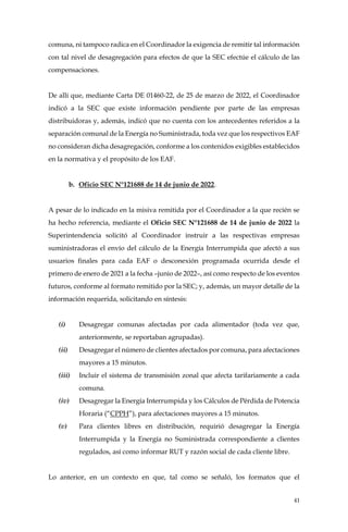 41
comuna, ni tampoco radica en el Coordinador la exigencia de remitir tal información
con tal nivel de desagregación para efectos de que la SEC efectúe el cálculo de las
compensaciones.
De allí que, mediante Carta DE 01460-22, de 25 de marzo de 2022, el Coordinador
indicó a la SEC que existe información pendiente por parte de las empresas
distribuidoras y, además, indicó que no cuenta con los antecedentes referidos a la
separación comunal de la Energía no Suministrada, toda vez que los respectivos EAF
no consideran dicha desagregación, conforme a los contenidos exigibles establecidos
en la normativa y el propósito de los EAF.
b. Oficio SEC N°121688 de 14 de junio de 2022.
A pesar de lo indicado en la misiva remitida por el Coordinador a la que recién se
ha hecho referencia, mediante el Oficio SEC N°121688 de 14 de junio de 2022 la
Superintendencia solicitó al Coordinador instruir a las respectivas empresas
suministradoras el envío del cálculo de la Energía Interrumpida que afectó a sus
usuarios finales para cada EAF o desconexión programada ocurrida desde el
primero de enero de 2021 a la fecha –junio de 2022–, así como respecto de los eventos
futuros, conforme al formato remitido por la SEC; y, además, un mayor detalle de la
información requerida, solicitando en síntesis:
(i) Desagregar comunas afectadas por cada alimentador (toda vez que,
anteriormente, se reportaban agrupadas).
(ii) Desagregar el número de clientes afectados por comuna, para afectaciones
mayores a 15 minutos.
(iii) Incluir el sistema de transmisión zonal que afecta tarifariamente a cada
comuna.
(iv) Desagregar la Energía Interrumpida y los Cálculos de Pérdida de Potencia
Horaria (“CPPH”), para afectaciones mayores a 15 minutos.
(v) Para clientes libres en distribución, requirió desagregar la Energía
Interrumpida y la Energía no Suministrada correspondiente a clientes
regulados, así como informar RUT y razón social de cada cliente libre.
Lo anterior, en un contexto en que, tal como se señaló, los formatos que el
 