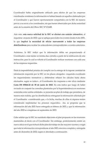 42
Coordinador había originalmente utilizado para efectos de que las empresas
coordinadas remitiesen la información se habían basado en aquellos elaborados por
el Coordinador y que fueron oportunamente compartidos con la SEC de manera
previa a su envío a los coordinados, sin que fuesen observados por dicha autoridad
antes de la emisión del Oficio SEC N°121688.
Aún más, esta nueva solicitud de la SEC se efectuó con carácter retroactivo, al
requerirse -en junio de 2022- que se aplique para todos los eventos desde el año 2021,
lo que implicó la necesidad de oficiar nuevamente a todas las empresas
distribuidoras para recabar los antecedentes correspondientes a eventos anteriores.
Asimismo, la SEC indicó que la información debía ser proporcionada al
Coordinador a más tardar en treinta días corridos a partir de la notificación de esta
instrucción; para lo cual se solicitó al Coordinador realizar reuniones con cada una
de las empresas requeridas.
Dada la imposibilidad práctica de cumplir con la entrega de la ingente cantidad de
información requerida por la SEC en los plazos otorgados –requerida excediendo
los requerimientos normativos y debiéndose rehacer los cálculos hasta ahora
efectuados, según se indicó–, el Coordinador dio respuesta a este oficio mediante
Carta DE 03064-22 de 30 de junio de 2022. En esta indica que luego de haber
revisado en conjunto las consultas planteadas por la Superintendencia en reuniones
sostenidas entre ambas entidades, se presenta un plan de trabajo que permitiera, de
manera más realista, que las distribuidoras entregasen la información solicitada por
el Coordinador –considerando que, a la fecha, muchas de ellas ni siquiera tenían
considerado implementar los procesos requeridos–. Así, se proponía que la
información del año 2021 fuese entregada en febrero de 2023, y que la información
del año 2022 se completase en septiembre de 2023.
Cabe señalar que la SEC no manifestó objeciones al plan propuesto en las reuniones
mantenidas al efecto con el Coordinador. Sin embargo, posteriormente emitió un
nuevo oficio en el que rechazó dicho plan de trabajo sin dar mayores razones y exigió
que toda la información correspondiente al año 2021 estuviera completa y entregada
antes de diciembre de 2022; según es abordado a continuación.
 