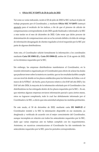 43
c. Oficio SEC N°126971 de 20 de julio de 2022.
Tal como se venía indicando, recién el 20 de julio de 2022 la SEC rechazó el plan de
trabajo propuesto por el Coordinador, y mediante Oficio SEC N°126971 instruyó
ajustarlo para el recálculo de los índices, a fin de que el proceso de cálculo de
compensaciones correspondiente al año 2021 quede finalizado e informado a la SEC
a más tardar en el mes de diciembre de 2022. Cabe notar que dicho proceso de
determinación de compensaciones aún no se ha cerrado debido a la falta de entrega
de información desagregada de clientes regulados al nivel requerido por la SEC por
parte de algunas distribuidoras.
Ante esto, el Coordinador solicitó formalmente la información a los coordinados
mediante Carta DE 03801-22 y Carta DE 03804-22, ambas de 12 de agosto de 2022,
en los términos requeridos por la SEC.
Sin embargo, las empresas distribuidoras manifestaron al Coordinador, en la
reunión informativa organizada por el Coordinador para efecto de aclarar las dudas
que pudieran tener sobre la materia en cuestión, que no les resultaba factible cumplir
con ese nivel de detalle en los plazos establecidos para los Informes de Fallas o en el
marco de la NTISyC –de hecho, para el proceso relativo a los EAF del año 2023 y los
EAF del año 2024, la mayoría de la información solicitada por el Coordinador a las
distribuidoras no fue entregada dentro de los plazos requeridos por la SEC–. Es así,
que mientras algunas empresas enviaron información parcial o para ciertos meses,
otros no lograron completarla, todo lo cual fue debidamente informado por el
Coordinador a la SEC, a efecto que esta autoridad adoptara las medidas pertinentes.
De este modo, el 30 de diciembre de 2022, mediante carta DE 06409-22 el
Coordinador remitió a la SEC la información disponible en ese momento, ya
desglosada y verificada de acuerdo con el mejor conocimiento del Coordinador,
aunque incompleta en relación con todos los antecedentes requeridos por la SEC,
dado que varias empresas aún no habían cumplido con los requerimientos.
Asimismo, en sucesivas comunicaciones el Coordinador ha ido remitiendo los
antecedentes requeridos por la SEC, para los periodos correspondientes.
 