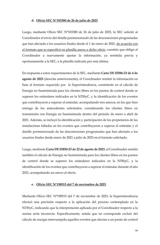 44
d. Oficio SEC N°183380 de 26 de julio de 2023.
Luego, mediante Oficio SEC N°183380 de 26 de julio de 2023, la SEC solicitó al
Coordinador el envío del detalle pormenorizado de las desconexiones programadas
que han afectado a los usuarios finales desde el 1 de enero de 2021, de acuerdo con
el formato que se especificó en planilla anexa a dicho oficio, cuestión que obligó al
Coordinador a nuevamente ajustar la información, ya remitida previa y
oportunamente a la SEC, a la planilla indicada por esta última.
En respuesta a estos requerimientos de la SEC, mediante Carta DE 03586-23 de 4 de
agosto de 2023 (descrita anteriormente), el Coordinador remitió la información en
base al formato requerido por la Superintendencia, consistente en el cálculo de
Energía no Suministrada para los clientes libres en los puntos de control donde se
superen los estándares indicados en la NTISyC, y la identificación de los eventos
que contribuyeron a superar el estándar, acompañando tres anexos, en los que hizo
entrega de los antecedentes solicitados, considerando los clientes libres en
transmisión con Energía no Suministrada dentro del periodo de enero a abril de
2021. Además, se incluyó la identificación y participación de los propietarios de las
instalaciones falladas en los eventos que contribuyeron a superar el estándar y el
detalle pormenorizado de las desconexiones programadas que han afectado a los
usuarios finales desde enero de 2021 a julio de 2023 en el formato solicitado.
Luego, mediante Carta DE 03850-23 de 22 de agosto de 2023, el Coordinador remitió
también el cálculo de Energía no Suministrada para los clientes libres en los puntos
de control donde se superen los estándares indicados en la NTISyC, y la
identificación de los eventos que contribuyeron a superar el estándar durante el año
2021; acompañando un anexo al efecto.
e. Oficio SEC N°198515 del 7 de noviembre de 2023.
Mediante Oficio SEC N°198515 del 7 de noviembre de 2023, la Superintendencia
efectuó una precisión respecto a la aplicación del proceso contemplado en la
NTISyC, indicando que la interpretación aplicada por el Coordinador respecto a la
norma sería incorrecta. Específicamente, señala que no corresponde excluir del
cálculo de energía interrumpida aquellos eventos que afectan a un punto de control
 