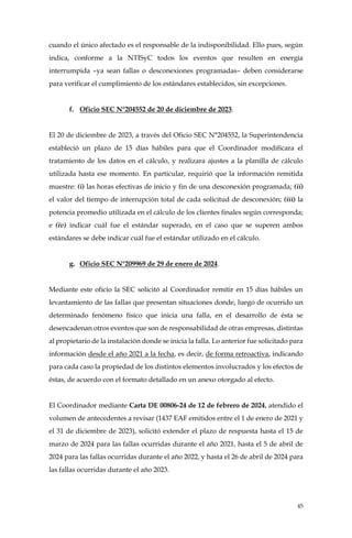 45
cuando el único afectado es el responsable de la indisponibilidad. Ello pues, según
indica, conforme a la NTISyC todos los eventos que resulten en energía
interrumpida –ya sean fallas o desconexiones programadas– deben considerarse
para verificar el cumplimiento de los estándares establecidos, sin excepciones.
f. Oficio SEC N°204552 de 20 de diciembre de 2023.
El 20 de diciembre de 2023, a través del Oficio SEC N°204552, la Superintendencia
estableció un plazo de 15 días hábiles para que el Coordinador modificara el
tratamiento de los datos en el cálculo, y realizara ajustes a la planilla de cálculo
utilizada hasta ese momento. En particular, requirió que la información remitida
muestre: (i) las horas efectivas de inicio y fin de una desconexión programada; (ii)
el valor del tiempo de interrupción total de cada solicitud de desconexión; (iii) la
potencia promedio utilizada en el cálculo de los clientes finales según corresponda;
e (iv) indicar cuál fue el estándar superado, en el caso que se superen ambos
estándares se debe indicar cuál fue el estándar utilizado en el cálculo.
g. Oficio SEC N°209969 de 29 de enero de 2024.
Mediante este oficio la SEC solicitó al Coordinador remitir en 15 días hábiles un
levantamiento de las fallas que presentan situaciones donde, luego de ocurrido un
determinado fenómeno físico que inicia una falla, en el desarrollo de ésta se
desencadenan otros eventos que son de responsabilidad de otras empresas, distintas
al propietario de la instalación donde se inicia la falla. Lo anterior fue solicitado para
información desde el año 2021 a la fecha, es decir, de forma retroactiva, indicando
para cada caso la propiedad de los distintos elementos involucrados y los efectos de
éstas, de acuerdo con el formato detallado en un anexo otorgado al efecto.
El Coordinador mediante Carta DE 00806-24 de 12 de febrero de 2024, atendido el
volumen de antecedentes a revisar (1437 EAF emitidos entre el 1 de enero de 2021 y
el 31 de diciembre de 2023), solicitó extender el plazo de respuesta hasta el 15 de
marzo de 2024 para las fallas ocurridas durante el año 2021, hasta el 5 de abril de
2024 para las fallas ocurridas durante el año 2022, y hasta el 26 de abril de 2024 para
las fallas ocurridas durante el año 2023.
 