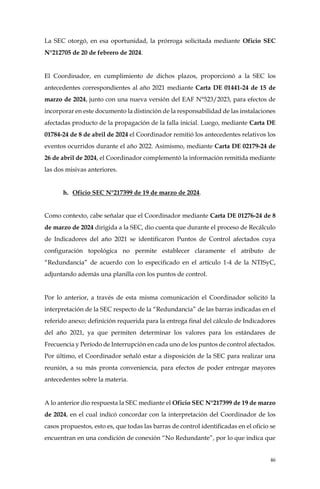 46
La SEC otorgó, en esa oportunidad, la prórroga solicitada mediante Oficio SEC
N°212705 de 20 de febrero de 2024.
El Coordinador, en cumplimiento de dichos plazos, proporcionó a la SEC los
antecedentes correspondientes al año 2021 mediante Carta DE 01441-24 de 15 de
marzo de 2024, junto con una nueva versión del EAF N°523/2023, para efectos de
incorporar en este documento la distinción de la responsabilidad de las instalaciones
afectadas producto de la propagación de la falla inicial. Luego, mediante Carta DE
01784-24 de 8 de abril de 2024 el Coordinador remitió los antecedentes relativos los
eventos ocurridos durante el año 2022. Asimismo, mediante Carta DE 02179-24 de
26 de abril de 2024, el Coordinador complementó la información remitida mediante
las dos misivas anteriores.
h. Oficio SEC N°217399 de 19 de marzo de 2024.
Como contexto, cabe señalar que el Coordinador mediante Carta DE 01276-24 de 8
de marzo de 2024 dirigida a la SEC, dio cuenta que durante el proceso de Recálculo
de Indicadores del año 2021 se identificaron Puntos de Control afectados cuya
configuración topológica no permite establecer claramente el atributo de
“Redundancia” de acuerdo con lo especificado en el artículo 1-4 de la NTISyC,
adjuntando además una planilla con los puntos de control.
Por lo anterior, a través de esta misma comunicación el Coordinador solicitó la
interpretación de la SEC respecto de la “Redundancia” de las barras indicadas en el
referido anexo; definición requerida para la entrega final del cálculo de Indicadores
del año 2021, ya que permiten determinar los valores para los estándares de
Frecuencia y Período de Interrupción en cada uno de los puntos de control afectados.
Por último, el Coordinador señaló estar a disposición de la SEC para realizar una
reunión, a su más pronta conveniencia, para efectos de poder entregar mayores
antecedentes sobre la materia.
A lo anterior dio respuesta la SEC mediante el Oficio SEC N°217399 de 19 de marzo
de 2024, en el cual indicó concordar con la interpretación del Coordinador de los
casos propuestos, esto es, que todas las barras de control identificadas en el oficio se
encuentran en una condición de conexión “No Redundante”, por lo que indica que
 