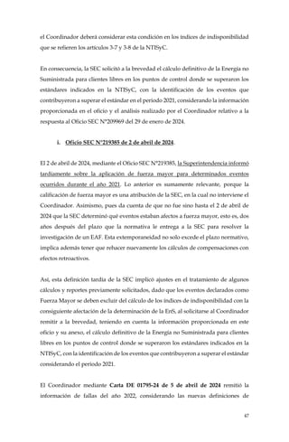 47
el Coordinador deberá considerar esta condición en los índices de indisponibilidad
que se refieren los artículos 3-7 y 3-8 de la NTISyC.
En consecuencia, la SEC solicitó a la brevedad el cálculo definitivo de la Energía no
Suministrada para clientes libres en los puntos de control donde se superaron los
estándares indicados en la NTISyC, con la identificación de los eventos que
contribuyeron a superar el estándar en el periodo 2021, considerando la información
proporcionada en el oficio y el análisis realizado por el Coordinador relativo a la
respuesta al Oficio SEC N°209969 del 29 de enero de 2024.
i. Oficio SEC N°219385 de 2 de abril de 2024.
El 2 de abril de 2024, mediante el Oficio SEC N°219385, la Superintendencia informó
tardíamente sobre la aplicación de fuerza mayor para determinados eventos
ocurridos durante el año 2021. Lo anterior es sumamente relevante, porque la
calificación de fuerza mayor es una atribución de la SEC, en la cual no interviene el
Coordinador. Asimismo, pues da cuenta de que no fue sino hasta el 2 de abril de
2024 que la SEC determinó qué eventos estaban afectos a fuerza mayor, esto es, dos
años después del plazo que la normativa le entrega a la SEC para resolver la
investigación de un EAF. Esta extemporaneidad no solo excede el plazo normativo,
implica además tener que rehacer nuevamente los cálculos de compensaciones con
efectos retroactivos.
Así, esta definición tardía de la SEC implicó ajustes en el tratamiento de algunos
cálculos y reportes previamente solicitados, dado que los eventos declarados como
Fuerza Mayor se deben excluir del cálculo de los índices de indisponibilidad con la
consiguiente afectación de la determinación de la EnS, al solicitarse al Coordinador
remitir a la brevedad, teniendo en cuenta la información proporcionada en este
oficio y su anexo, el cálculo definitivo de la Energía no Suministrada para clientes
libres en los puntos de control donde se superaron los estándares indicados en la
NTISyC, con la identificación de los eventos que contribuyeron a superar el estándar
considerando el periodo 2021.
El Coordinador mediante Carta DE 01795-24 de 5 de abril de 2024 remitió la
información de fallas del año 2022, considerando las nuevas definiciones de
 
