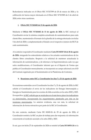 48
Redundancia indicadas en el Oficio SEC N°217399 de 20 de marzo de 2024; y la
calificación de fuerza mayor efectuada en el Oficio SEC N°219385 de 2 de abril de
2024; entre otras cuestiones.
j. Oficio SEC N°241682 de 13 de agosto de 2024.
Mediante el Oficio SEC N°241682 de 13 de agosto de 2024, la SEC instruyó al
Coordinador enviar la nómina completa actualizada de suministradores para cada
cliente libre, manteniendo el formato de la planilla de la entrega efectuada con fecha
5 de abril de 2024 y complementando el listado con el respectivo número de RUT de
cada suministrador.
A lo anterior respondió el Coordinador mediante Carta DE 04347-24 de 28 de agosto
de 2024, otorgando los antecedentes relativos a los actuales suministradores de los
clientes libres consultados. Respecto a la solicitud de mantener actualizada la
información de suministradores, y de informar a la Superintendencia cada vez que
sufra modificaciones, el Coordinador informó que en el Reporte de Ventas que
publica el Coordinador mensualmente, se incorporará un campo adicional con el ID
del Contrato registrado por el Suministrador en la Plataforma de Contratos.
k. Reuniones entre SEC y Coordinador los días 7 y 21 de agosto de 2024.
En reuniones sostenidas con el Coordinador los días 7 y 21 de agosto de 2024, la SEC
solicitó al Coordinador el envío de los indicadores de Energía Interrumpida y
Energía no Suministrada para los eventos de falla ocurridos en los años 2022 y 2023.
En específico, la SEC solicitó que se recalculen en el más breve plazo los indicadores
ya mencionados, incorporando los requerimientos planteados por ésta en las
reuniones mencionadas. Lo anterior evidencia, una vez más, la solicitud de
información de forma retroactiva por parte de la SEC al Coordinador.
En este contexto, mediante Carta DE 04349-24 de 29 de agosto de 2024, el
Coordinador remitió a la SEC un plan de trabajo para dar respuesta a la información
concerniente al recálculo asociado a los años 2022 y 2023.
Es así, que con fecha 27 de septiembre de 2024 se remitió la Carta DE 04931-24 en la
 