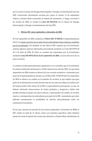 49
que se envió el cálculo de Energía Interrumpida y Energía no Suministrada del año
2022 –incluyendo información enviada por correo el viernes 13 de septiembre
relativa a clientes libres conectados al sistema de trasmisión–; y luego, con fecha 4
de octubre de 2024, se remitió la Carta DE 05119-24 con el cálculo de Energía
Interrumpida y Energía no Suministrada del año 2023.
l. Oficios SEC entre septiembre y diciembre de 2024.
El 5 de septiembre de 2024, mediante el Oficio SEC N°245152, la Superintendencia
inició un extenso proceso de revisión de los antecedentes hasta entonces remitidos
por el Coordinador. Por ejemplo, en este oficio la SEC requirió que el Coordinador
aclarase algunos aspectos informados previamente mediante su Carta DE 01795-24
de 5 de abril de 2024. El oficio en cuestión fue respondido por el Coordinador
mediante Carta DE 04712-24 de 12 de septiembre de 2024, a través del envío de un
anexo al efecto.
Lo anterior resulta particularmente significativo si se considera que el Coordinador
ha estado remitiendo información a la SEC desde inicios del año 2021, sin que hasta
septiembre de 2024 existiera evidencia de una revisión sustantiva o sistemática por
parte de la Superintendencia. Recién con el Oficio SEC N°245152 del 5 de septiembre
de 2024 se observa un cambio en el estándar de revisión, lo que implica que gran
parte de la información enviada durante más de tres años fue objeto de análisis solo
de manera tardía. Este retraso de la SEC es especialmente preocupante, ya que, de
haberse efectuado observaciones de forma paulatina y progresiva, habría sido
posible introducir ajustes con mayor eficacia y oportunidad. En cambio, la revisión
masiva y extemporánea de antecedentes por parte de la SEC, acumulados por años,
dificulta enormemente la posibilidad de abordar adecuadamente todos los
comentarios formulados.
Es así, que, durante ese período de tres meses (septiembre a diciembre de 2024), la
SEC emitió un total de 31 oficios, todos con consultas específicas sobre distintos
puntos de control respecto de eventos que afectaron a clientes libres, distribuidos de
 