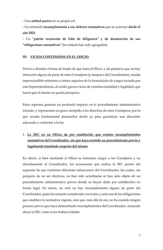 5
- Una actitud pasiva en su propio rol.
- Un reiterado incumplimiento a sus deberes normativos que se acarrean desde el
año 2021.
- Un “patrón recurrente de falta de diligencia” y de desatención de sus
“obligaciones normativas” (los énfasis han sido agregados).
III. VICIOS CONTENIDOS EN EL OFICIO.
Previo a abordar el tema de fondo de que trata el Oficio, y sin perjuicio que no hay
infracción alguna de parte de estos Consejeros (y tampoco del Coordinador), resulta
imprescindible referirnos a ciertos aspectos de la formulación de cargos incoada por
esta Superintendencia, al existir graves vicios de constitucionalidad y legalidad, que
hacen que el mismo no pueda prosperar.
Estos aspectos generan un profundo impacto en el procedimiento administrativo
iniciado, y representan un grave atropello a los derechos de estos Consejeros, por lo
que resulta fundamental plantearlos desde ya para garantizar una discusión
adecuada y conforme a la ley.
1. La SEC en su Oficio da por establecido que existen incumplimientos
normativos del Coordinador, sin que haya existido un procedimiento previo y
legalmente tramitado respecto del mismo.
En efecto, si bien mediante el Oficio se formulan cargos a los Consejeros y no
derechamente al Coordinador, las acusaciones que realiza la SEC parten del
supuesto de que existirían diferentes infracciones del Coordinador, las cuales, sin
perjuicio de no ser efectivas, no han sido acreditadas ni han sido objeto de un
procedimiento administrativo previo donde se hayan dado por establecidos en
forma legal. En efecto, no solo no hay incumplimiento alguno de parte del
Coordinador, quien ha actuado cumpliendo con todas y cada una de las obligaciones
que establece la normativa vigente, sino que, más allá de eso, no ha existido ningún
proceso previo que haya determinado incumplimientos del Coordinador, actuando
ahora la SEC como si los hubiera habido.
 