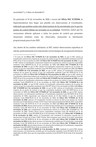 51
noviembre23 y 1 oficio en diciembre24.
En particular el 14 de noviembre de 2024, a través del Oficio SEC N°255546, la
Superintendencia hizo llegar una planilla con observaciones al Coordinador,
indicando que podrían existir más observaciones de las encontradas, por lo que los
puntos de control debían ser revisados en su totalidad. Asimismo, indicó que las
correcciones deberán aplicarse a todos los puntos de control que presenten
situaciones similares como las observadas, incluyendo la información
proporcionada para el año 2023.
Así, dentro de los cambios solicitados, la SEC realizó observaciones específicas al
cálculo, particularmente en lo relacionado con los tiempos de recuperación de barras
23 Se trata de: (i) Oficio SEC N°254252 de 4 de noviembre de 2024, en que la SEC solicita al
Coordinador aclaraciones respecto de un punto de control, el que fue respondido mediante Carta DE
05971-24 de 12 de noviembre de 2024; (ii) Oficio SEC N°254253 de 4 de noviembre de 2024, en que
la SEC solicita al Coordinador aclaraciones respecto de un punto de control, el que fue respondido
mediante Carta DE05972-24 de 12 de noviembre de 2024; (iii) Oficio SEC N°254254 de 4 de
noviembre de 2024, en que la SEC solicita al Coordinador aclaraciones respecto de un punto de
control, el que fue respondido mediante Carta DE 05976-24 de 12 de noviembre de 2024; (iv) Oficio
SEC N°254255 de 4 de noviembre de 2024, en que la SEC solicita al Coordinador aclaraciones
respecto de un punto de control, el que fue respondido mediante Carta DE 05978-24 de 12 de
noviembre de 2024; (v) Oficio SEC N°254256 de 4 de noviembre de 2024, en que la SEC solicita al
Coordinador aclaraciones respecto de un punto de control, el que fue respondido mediante Carta DE
05975-24 de 12 de noviembre de 2024; (vi) Oficio SEC N°254257 de 4 de noviembre de 2024, en que
la SEC solicita al Coordinador aclaraciones respecto de un punto de control, el que fue respondido
mediante Carta DE05974-24 de 12 de noviembre de 2024; (vii) Oficio SEC N°254258 de 4 de
noviembre de 2024, en que la SEC solicita al Coordinador aclaraciones respecto de un punto de
control, el que fue respondido mediante Carta DE 5977-24 de 12 de noviembre de 2024; (viii) Oficio
SEC N°2542589 de 4 de noviembre de 2024, en que la SEC solicita al Coordinador aclaraciones
respecto de un punto de control, el que fue respondido mediante Carta DE 05973-24 de 12 de
noviembre de 2024; (ix) Oficio SEC N°254409 de 7 de noviembre de 2024, en que la SEC efectúa
observaciones a la información remitida por el Coordinador mediante Carta DE 04931-24 de 30 de
septiembre de 2024, requiriendo una respuesta dentro de 10 días hábiles, la que fue remitida
mediante Carta DE06158-24 de 21 de noviembre de 2024; (x) Oficio SEC N°255541 de 14 de
noviembre de 2024, instruye al Coordinador reemitir el cálculo de EnS en los puntos de control
afectados por la falla bifásica en línea 110 kV tramo soterradas propiedad de DESALANT, respondido
mediante Carta DE 06159-24 de 21 de noviembre de 2024; (xi) Oficio SEC N°255543 de 14 de
noviembre de 2024, efectúa observaciones a la información remitida por el Coordinador, respondido
mediante Carta DE 06161-24 de 21 de noviembre de 2024; (xii) Oficio SEC N°255546 de 14 de
noviembre de 2024, que complementó la información solicita en el Oficio SEC N°254409 de 7 de
noviembre de 2024. Ambos oficios fueron respondidos mediante Carta DE 06158-24 de 21 de
noviembre de 2024 y Carta DE 06658-24 de 13 de diciembre de 2024; (xiii) Oficio SEC N°256686 de
19 de noviembre de 2024, solicita al Coordinador solo considerar la afectación causada por la
desconexión forzada de la línea 110kV Puente Alto-Costanera para cálculo de la EnS, respondido
mediante Carta DE 06250-24 de 26 de noviembre de 2024; (xiv) Oficio SEC N°256687 de 19 de
noviembre de 2024 efectúa observaciones a la información remitida por el Coordinador, respondido
mediante Carta DE 06256-24 de 26 de noviembre de 2024; (xv) Oficio SEC N°256690 de 19 de
noviembre de 2024, efectúa observaciones a la información remitida por el Coordinador, respondido
mediante Carta DE 06255-24 de 26 de noviembre de 2024.
24 Se trata del Oficio SEC N°260501 de 9 de diciembre de 2024, mediante el cual la SEC efectúa
observaciones a la información remitida por el Coordinador mediante Carta DE 04931-24 de 27 de
septiembre de 2024, oficio que fue respondido mediante Carta DE 06757-24 de fecha 18 de diciembre
de 2024.
 