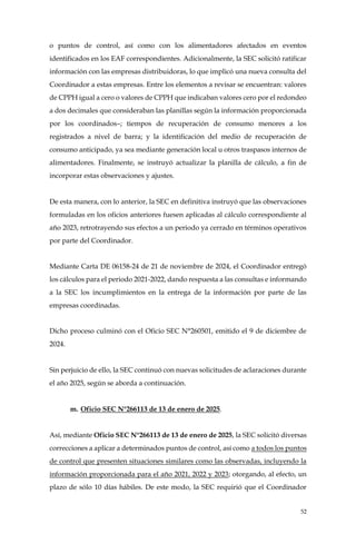 52
o puntos de control, así como con los alimentadores afectados en eventos
identificados en los EAF correspondientes. Adicionalmente, la SEC solicitó ratificar
información con las empresas distribuidoras, lo que implicó una nueva consulta del
Coordinador a estas empresas. Entre los elementos a revisar se encuentran: valores
de CPPH igual a cero o valores de CPPH que indicaban valores cero por el redondeo
a dos decimales que consideraban las planillas según la información proporcionada
por los coordinados–; tiempos de recuperación de consumo menores a los
registrados a nivel de barra; y la identificación del medio de recuperación de
consumo anticipado, ya sea mediante generación local u otros traspasos internos de
alimentadores. Finalmente, se instruyó actualizar la planilla de cálculo, a fin de
incorporar estas observaciones y ajustes.
De esta manera, con lo anterior, la SEC en definitiva instruyó que las observaciones
formuladas en los oficios anteriores fuesen aplicadas al cálculo correspondiente al
año 2023, retrotrayendo sus efectos a un periodo ya cerrado en términos operativos
por parte del Coordinador.
Mediante Carta DE 06158-24 de 21 de noviembre de 2024, el Coordinador entregó
los cálculos para el periodo 2021-2022, dando respuesta a las consultas e informando
a la SEC los incumplimientos en la entrega de la información por parte de las
empresas coordinadas.
Dicho proceso culminó con el Oficio SEC N°260501, emitido el 9 de diciembre de
2024.
Sin perjuicio de ello, la SEC continuó con nuevas solicitudes de aclaraciones durante
el año 2025, según se aborda a continuación.
m. Oficio SEC N°266113 de 13 de enero de 2025.
Así, mediante Oficio SEC N°266113 de 13 de enero de 2025, la SEC solicitó diversas
correcciones a aplicar a determinados puntos de control, así como a todos los puntos
de control que presenten situaciones similares como las observadas, incluyendo la
información proporcionada para el año 2021, 2022 y 2023; otorgando, al efecto, un
plazo de sólo 10 días hábiles. De este modo, la SEC requirió que el Coordinador
 