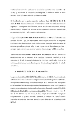 53
verificase la información utilizada en los cálculos de indicadores asociados a la
NTISyC y procediera, en los casos que corresponda, a modificar la base de datos
asociada al cálculo, destacando los cambios realizados.
El Coordinador, por su parte, respondió mediante Carta DE 00547-25 del 27 de
enero de 2025, dando cuenta que la información solicitada por la SEC fue a su vez
requerida a las empresas distribuidoras, varias de las cuales solicitaron prórroga
para remitir su información. Además, el Coordinador adjuntó un anexo donde
constan las respuestas y solicitudes de cada empresa.
Luego, mediante Carta DE 00921-25 de 11 de febrero de 2025 el Coordinador hizo
presente a la SEC que los antecedentes enviados por algunas de las empresas
distribuidoras no dan respuesta a lo consultado en lo que respecta a la afectación de
comunas en cada evento de falla, lo cual no permite al Coordinador revisar y
corregir, según corresponda, las observaciones planteadas por la SEC en su oficio.
Por último, mediante Carta DE 01193-25 de 21 de febrero de 2025, el Coordinador
entregó anexos con la respuesta a las consultas planteadas en el oficio de la
referencia, el detalle de cumplimiento de las empresas coordinadas frente a las
solicitudes de antecedentes realizadas por el Coordinador, y la planilla de cálculo
actualizada.
n. Oficio SEC N°274391 de 12 de marzo de 2025.
Luego, mediante Oficio SEC N°274391 de 12 de marzo de 2025, la Superintendencia
reiteró observaciones al cálculo de compensaciones informadas por el Coordinador,
instruyendo una revisión y rectificación integral de la base de datos, incluyendo
correcciones a aplicarse tanto a puntos de control específicos como a todos aquellos
que presenten situaciones similares a las observadas, abarcando los años 2021, 2022,
2023, además del año 2024 y lo transcurrido de 2025. Al efecto, otorgó un plazo de
sólo 5 días hábiles. De este modo, la SEC exigió al Coordinador reemplazar
completamente la planilla enviada, informar y destacar las modificaciones
realizadas, e incorporar los datos necesarios para el cálculo de indicadores de la
NTISyC.
 