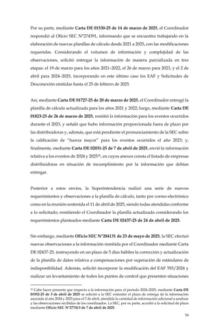 54
Por su parte, mediante Carta DE 01530-25 de 14 de marzo de 2025, el Coordinador
respondió al Oficio SEC N°274391, informando que se encuentra trabajando en la
elaboración de nuevas planillas de cálculo desde 2021 a 2025, con las modificaciones
requeridas. Considerando el volumen de información y complejidad de las
observaciones, solicitó entregar la información de manera parcializada en tres
etapas: el 19 de marzo para los años 2021–2022, el 26 de marzo para 2023, y el 2 de
abril para 2024–2025, incorporando en este último caso los EAF y Solicitudes de
Desconexión emitidas hasta el 25 de febrero de 2025.
Así, mediante Carta DE 01727-25 de 20 de marzo de 2025, el Coordinador entregó la
planilla de cálculo actualizada para los años 2021 y 2022; luego, mediante Carta DE
01823-25 de 26 de marzo de 2025, remitió la información para los eventos ocurridos
durante el 2023, y señaló que hubo información proporcionada fuera de plazo por
las distribuidoras y, además, que está pendiente el pronunciamiento de la SEC sobre
la calificación de “fuerza mayor” para los eventos ocurridos el año 2023; y,
finalmente, mediante Carta DE 02031-25 de 7 de abril de 2025, envió la información
relativa a los eventos de 2024 y 202525, en cuyos anexos consta el listado de empresas
distribuidoras en situación de incumplimiento por la información que debían
entregar.
Posterior a estos envíos, la Superintendencia realizó una serie de nuevos
requerimientos y observaciones a la planilla de cálculo, tanto por correo electrónico
como en la reunión sostenida el 11 de abril de 2025, siendo todas atendidas conforme
a lo solicitado; remitiendo el Coordinador la planilla actualizada considerando los
requerimientos planteados mediante Carta DE 02437-25 de 24 de abril de 2025.
Sin embargo, mediante Oficio SEC N°284131 de 23 de mayo de 2025, la SEC efectuó
nuevas observaciones a la información remitida por el Coordinador mediante Carta
DE 02437-25, instruyendo en un plazo de 5 días hábiles la corrección y actualización
de la planilla de datos relativa a compensaciones por superación de estándares de
indisponibilidad. Además, solicitó incorporar la modificación del EAF 593/2024 y
realizar un levantamiento de todos los puntos de control que presenten situaciones
25 Cabe hacer presente que respecto a la información para el periodo 2024-2025, mediante Carta DE
01952-25 de 3 de abril de 2025 se solicitó a la SEC extender el plazo de entrega de la información
asociada al año 2024 y 2025 para el 7 de abril, atendida la cantidad de información adicional a analizar
y las observaciones recibidas de los coordinados. La SEC, por su parte, accedió a la solicitud de plazo
mediante Oficio SEC N°277413 de 7 de abril de 2025.
 