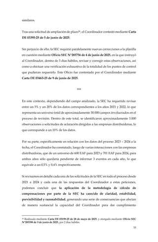 55
similares.
Tras una solicitud de ampliación de plazo26, el Coordinador contestó mediante Carta
DE 03395-25 de 5 de junio de 2025.
Sin perjuicio de ello, la SEC requirió paralelamente nuevas correcciones a la planilla
en cuestión mediante Oficio SEC N°285756 de 4 de junio de 2025, en la que instruyó
al Coordinador, dentro de 3 días hábiles, revisar y corregir estas observaciones, así
como a efectuar una verificación exhaustiva de la totalidad de los puntos de control
que pudieran requerirlo. Este Oficio fue contestado por el Coordinador mediante
Carta DE 03463-25 de 9 de junio de 2025.
***
En este contexto, dependiendo del campo analizado, la SEC ha requerido revisar
entre un 5% y un 20% de los datos correspondientes a los años 2021 y 2022, lo que
representa un universo total de aproximadamente 30.000 campos involucrados en el
proceso de revisión. Dentro de este total, se identificaron aproximadamente 3.000
observaciones o solicitudes de aclaración dirigidas a las empresas distribuidoras, lo
que corresponde a un 10% de los datos.
Por su parte, específicamente en relación con los datos del proceso 2023 – 2024 a la
fecha, el Coordinador ha constatado, luego de varias interacciones con las empresas
distribuidoras, que de un universo de 600 EAF para 2023 y 701 EAF para 2024, para
ambos años sólo quedaría pendiente de informar 3 eventos en cada año, lo que
equivale a un 0,5% y 0,4% respectivamente.
Si revisamos en detalle cada una de las solicitudes de la SEC en todo el proceso desde
2021 a 2024 y cada una de las respuestas del Coordinador a estas peticiones,
podemos concluir que la aplicación de la metodología de cálculo de
compensaciones por parte de la SEC ha carecido de claridad, estabilidad,
previsibilidad y razonabilidad, generando una serie de consecuencias que afectan
de manera sustancial la capacidad del Coordinador para dar cumplimiento
26 Realizada mediante Carta DE 03199-25 de 28 de mayo de 2025, y otorgada mediante Oficio SEC
N°285398 de 3 de junio de 2025, por 2 días hábiles.
 