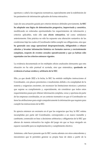 56
oportuno y cabal a las exigencias normativas, especialmente ante la redefinición de
los parámetros de información aplicados de forma retroactiva.
Lejos de una actuación guiada por criterios técnicos definidos previamente, la SEC
ha adoptado una lógica de determinación progresiva, improvisada y casuística,
modificando en reiteradas oportunidades los requerimientos de información y
criterios aplicables, todo ello con efecto retroactivo, tal como señalamos
anteriormente. Esta práctica no sólo ha supuesto una alteración sustantiva de las
condiciones bajo las cuales el Coordinador debía cumplir sus obligaciones, sino que
ha generado una carga operacional desproporcionada, obligándolo a rehacer
cálculos y levantar información histórica en formatos nuevos y crecientemente
complejos, respecto de eventos cerrados operativamente y que ya habían sido
reportados con los criterios entonces vigentes.
La evidencia documentada en los múltiples oficios analizados demuestra que esta
situación no ha sido puntual ni acotada, sino que sistemática, quedando en
evidencia el actuar errático y arbitrario de la SEC.
Ello, ya que desde 2022 a la fecha, la SEC ha emitido múltiples instrucciones al
Coordinador, con plazos perentorios e insuficientes debido a la complejidad de la
materia y exigencias crecientes, sin reconocer las limitaciones técnicas y prácticas
que supone su cumplimiento y, especialmente, sin considerar que todos estos
requerimientos pasan por obtener información completa, veraz y oportuna de parte
de las empresas coordinadas, en un contexto normativo en que el Coordinador no
tiene las atribuciones para exigir compulsivamente la información que requiere para
cumplir las instrucciones de la SEC.
Se aprecia entonces un escenario en el que las exigencias que hoy la SEC estima
incumplidas por parte del Coordinador, corresponden a un marco inestable y
cambiante, construido en base a decisiones arbitrarias y obligatorias de la SEC que
alteran de manera retroactiva las reglas del juego sin que se haya otorgado un
espacio razonable para su implementación y cumplimiento efectivo.
Asimismo, cabe hacer presente que la SEC cuenta además con otros antecedentes y
mecanismos que le permiten generar su propia base de datos a partir de la
 