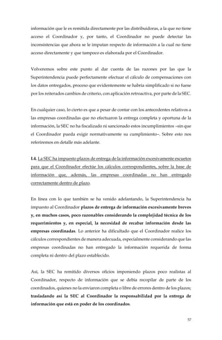 57
información que le es remitida directamente por las distribuidoras, a la que no tiene
acceso el Coordinador y, por tanto, el Coordinador no puede detectar las
inconsistencias que ahora se le imputan respecto de información a la cual no tiene
acceso directamente y que tampoco es elaborada por el Coordinador.
Volveremos sobre este punto al dar cuenta de las razones por las que la
Superintendencia puede perfectamente efectuar el cálculo de compensaciones con
los datos entregados, proceso que evidentemente se habría simplificado si no fuese
por los reiterados cambios de criterio, con aplicación retroactiva, por parte de la SEC.
En cualquier caso, lo cierto es que a pesar de contar con los antecedentes relativos a
las empresas coordinadas que no efectuaron la entrega completa y oportuna de la
información, la SEC no ha fiscalizado ni sancionado estos incumplimientos –sin que
el Coordinador pueda exigir normativamente su cumplimiento–. Sobre esto nos
referiremos en detalle más adelante.
I.4. La SEC ha impuesto plazos de entrega de la información excesivamente escuetos
para que el Coordinador efectúe los cálculos correspondientes, sobre la base de
información que, además, las empresas coordinadas no han entregado
correctamente dentro de plazo.
En línea con lo que también se ha venido adelantando, la Superintendencia ha
impuesto al Coordinador plazos de entrega de información excesivamente breves
y, en muchos casos, poco razonables considerando la complejidad técnica de los
requerimientos y, en especial, la necesidad de recabar información desde las
empresas coordinadas. Lo anterior ha dificultado que el Coordinador realice los
cálculos correspondientes de manera adecuada, especialmente considerando que las
empresas coordinadas no han entregado la información requerida de forma
completa ni dentro del plazo establecido.
Así, la SEC ha remitido diversos oficios imponiendo plazos poco realistas al
Coordinador, respecto de información que se debía recopilar de parte de los
coordinados, quienes no la enviaron completa o libre de errores dentro de los plazos;
trasladando así la SEC al Coordinador la responsabilidad por la entrega de
información que está en poder de los coordinados.
 